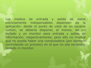 Los medios de entrada y salida de datos
estrictamente indispensables dependen de la
aplicación: desde el punto de vista de un usuario
común, se debería disponer, al menos, de un
teclado y un monitor para entrada y salida de
información, respectivamente; pero ello no implica
que no pueda haber una computadora (por ejemplo
controlando un proceso) en la que no sea necesario
teclado ni monitor.
 