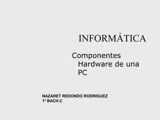 INFORMÁTICA
Componentes
Hardware de una
PC
NAZARET REDONDO RODRIGUEZ
1º BACH.C
 