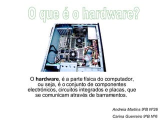 O  hardware , é a parte física do computador, ou seja, é o conjunto de componentes electrónicos, circuitos integrados e placas, que se comunicam através de barramentos.  O que é o hardware? Andreia Martins 9ºB Nº26 Carina Guerreiro 9ºB Nº6 