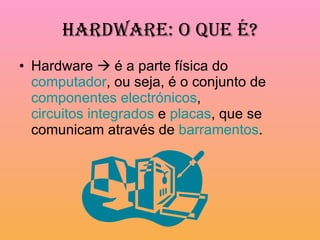 Hardware: O que é? Hardware    é a parte física do  computador , ou seja, é o conjunto de  componentes electrónicos ,  circuitos integrados  e  placas , que se comunicam através de  barramentos .  