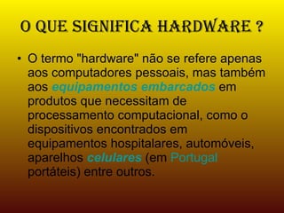 O que significa Hardware ? O termo "hardware" não se refere apenas aos computadores pessoais, mas também aos  equipamentos embarcados  em produtos que necessitam de processamento computacional, como o dispositivos encontrados em equipamentos hospitalares, automóveis, aparelhos  celulares  (em  Portugal  portáteis) entre outros. 