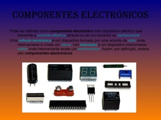 Componentes Electrónicos Pode ser definido como  componente electrónico  todo dispositivo eléctrico que transmite a  corrente eléctrica  através ou de um condutor ou  semicondutor . Uma  válvula termiónica  é um dispositivo formado por uma ampola de  vidro  onde internamente é criado um  vácuo . Um  transistor  é um dispositivo inteiramente  sólido  onde internamente existe um  semicondutor . Assim, por definição, ambos são  componentes electrónicos . 