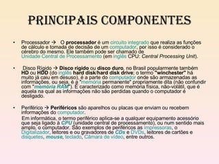 Principais Componentes Processador     O  processador  é um  circuito integrado  que realiza as funções de cálculo e tomada de decisão de um  computador , por isso é considerado o cérebro do mesmo. Ele também pode ser chamado de  Unidade Central de Processamento  (em  inglês  CPU:  Central Processing Unit ). Disco Rígido     Disco rígido  ou  disco duro , no Brasil popularmente também  HD  ou  HDD  (do  inglês   hard disk / hard disk drive ; o termo  "winchester"  há muito já caiu em desuso), é a parte do  computador  onde são armazenadas as informações, ou seja, é a " memória  permanente" propriamente dita (não confundir com " memória RAM "). É caracterizado como memória física, não-volátil, que é aquela na qual as informações não são perdidas quando o computador é desligado. Periférico     Periféricos  são aparelhos ou placas que enviam ou recebem informações do  computador . Em informática, o termo periférico aplica-se a qualquer equipamento acessório que seja ligado à  CPU  (unidade central de processamento), ou num sentido mais amplo, o computador. São exemplos de periféricos as  impressoras , o  Digitalizador , leitores e ou gravadores de  CDs  e  DVDs , leitores de cartões e  disquetes ,  mouse ,  teclado ,  Câmara de vídeo , entre outros. 