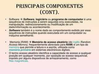 Principais componentes (cont). Software     Software ,  logiciário  ou  programa de computador  é uma sequência de instruções a serem seguidas e/ou executadas, na manipulação, redireccionamento ou modificação de um dado/informação ou acontecimento. Software  também é o nome dado ao  comportamento  exibido por essa sequência de instruções quando executada em um computador ou máquina semelhante. Memoria (RAM)     Memória de acesso aleatório  (do  inglês   Random Access Memory , frequentemente abreviado para  RAM ) é um tipo de  memória  que permite a leitura e a escrita, utilizada como  memória primária  em sistemas electrónicos digitais. O termo acesso aleatório identifica a capacidade de acesso a qualquer posição em qualquer momento, por oposição ao acesso sequencial, imposto por alguns dispositivos de armazenamento, como  fitas magnéticas . 