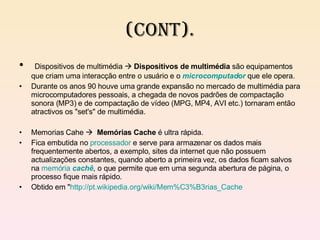 (cont). Dispositivos de multimédia     Dispositivos de multimédia  são equipamentos que criam uma interacção entre o usuário e o  microcomputador  que ele opera. Durante os anos 90 houve uma grande expansão no mercado de multimédia para microcomputadores pessoais, a chegada de novos padrões de compactação sonora (MP3) e de compactação de vídeo (MPG, MP4, AVI etc.) tornaram então atractivos os "set's" de multimédia. Memorias Cahe     Memórias Cache  é ultra rápida. Fica embutida no  processador  e serve para armazenar os dados mais frequentemente abertos, a exemplo, sites da internet que não possuem actualizações constantes, quando aberto a primeira vez, os dados ficam salvos na  memória   cachê , o que permite que em uma segunda abertura de página, o processo fique mais rápido. Obtido em " http://pt.wikipedia.org/wiki/Mem%C3%B3rias_Cache 