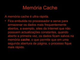 Memória Cache A memória cache é ultra rápida. Fica embutida no processador e serve para armazenar os dados mais frequentemente abertos, a exemplo, sites da Internet que não possuem actualizações constantes, quando aberto a primeira vez, os dados ficam salvos na memória  cache , o que permite que em uma segunda abertura de página, o processo fique mais rápido. 