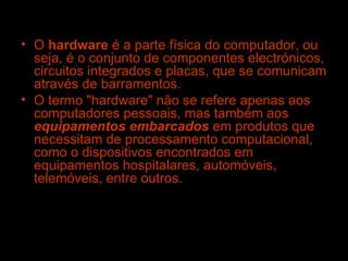 O  hardware  é a parte física do computador, ou seja, é o conjunto de componentes electrónicos, circuitos integrados e placas, que se comunicam através de barramentos. O termo "hardware" não se refere apenas aos computadores pessoais, mas também aos  equipamentos embarcados  em produtos que necessitam de processamento computacional, como o dispositivos encontrados em equipamentos hospitalares, automóveis, telemóveis, entre outros. 
