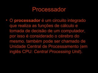 Processador O  processador  é um circuito integrado que realiza as funções de cálculo e tomada de decisão de um computador, por isso é considerado o cérebro do mesmo. também pode ser chamado de Unidade Central de Processamento (em inglês CPU:  Central Processing Unit ).   