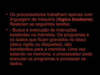 Os processadores trabalham apenas com linguagem de máquina ( lógica booleana ). Realizam as seguintes tarefas: - Busca e execução de instruções existentes na memória. Os programas e os dados que ficam gravados no disco (disco rígido ou disquetes), são transferidos para a memória. Uma vez estando na memória, o processador pode executar os programas e processar os dados. 