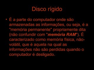 Disco rígido É a parte do computador onde são armazenadas as informações, ou seja, é a "memória permanente" propriamente dita (não confundir com " memória RAM "). É caracterizado como memória física, não-volátil, que é aquela na qual as informações não são perdidas quando o computador é desligado.   