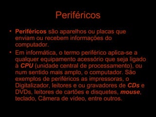 Periféricos Periféricos  são aparelhos ou placas que enviam ou recebem informações do computador. Em informática, o termo periférico aplica-se a qualquer equipamento acessório que seja ligado à  CPU  (unidade central de processamento), ou num sentido mais amplo, o computador. São exemplos de periféricos as impressoras, o Digitalizador, leitores e ou gravadores de  CDs  e DVDs, leitores de cartões e disquetes,  mouse , teclado, Câmera de vídeo, entre outros. 