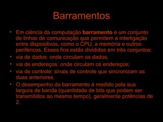 Barramentos Em ciência da computação  barramento  é um conjunto de linhas de comunicação que permitem a interligação entre dispositivos, como o CPU, a memória e outros periféricos. Esses fios estão divididos em três conjuntos: via de dados: onde circulam os dados;  via de endereços: onde circulam os endereços;  via de controle: sinais de controle que sincronizam as duas anteriores.  O desempenho do barramento é medido pela sua largura de banda (quantidade de bits que podem ser transmitidos ao mesmo tempo), geralmente potências de 2. 