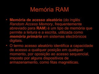 Memória RAM Memória de acesso aleatório  (do inglês  Random Access Memory , frequentemente abreviado para  RAM ) é um tipo de memória que permite a leitura e a escrita, utilizada como  memória primária  em sistemas electrónicos digitais. O termo acesso aleatório identifica a capacidade de acesso a qualquer posição em qualquer momento, por oposição ao acesso sequencial, imposto por alguns dispositivos de armazenamento, como fitas magnéticas. 