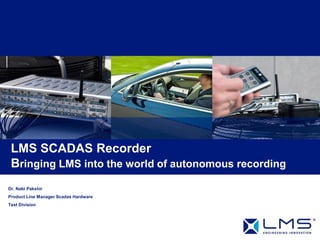 LMS SCADAS Recorder
 Bringing LMS into the world of autonomous recording
Dr. Nabi Pakshir
Product Line Manager Scadas Hardware
Test Division
 
