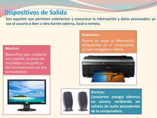 Son aquellos que permiten exteriorizar y comunicar la información y datos procesados; ya
sea al usuario o bien a otra fuente externa, local o remota.

                                            Impresora:
                                            Plasma en papel la información
                                            almacenada en el computador,
Monitor:                                    ya sean imágenes o textos
Dispositivo que, mediante
una interfaz, muestra los
resultados o los gráficos
del procesamiento de una
computadora




                                                  Bocinas:
                                                  Convierten energía eléctrica
                                                  en sonora, recibiendo las
                                                  señales de audio procedentes
                                                  de la computadora.
 