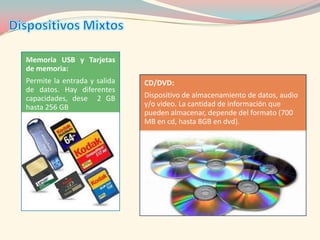 Memoria USB y Tarjetas
de memoria:
Permite la entrada y salida   CD/DVD:
de datos. Hay diferentes
capacidades, dese 2 GB        Dispositivo de almacenamiento de datos, audio
hasta 256 GB                  y/o video. La cantidad de información que
                              pueden almacenar, depende del formato (700
                              MB en cd, hasta 8GB en dvd).
 
