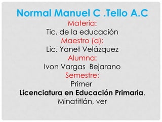 Normal Manuel C .Tello A.C
               Materia:
        Tic. de la educación
             Maestro (a):
        Lic. Yanet Velázquez
               Alumna:
       Ivon Vargas Bejarano
              Semestre:
                Primer
Licenciatura en Educación Primaria.
            Minatitlán, ver
 