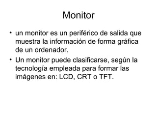 Monitor
• un monitor es un periférico de salida que
  muestra la información de forma gráfica
  de un ordenador.
• Un monitor puede clasificarse, según la
  tecnología empleada para formar las
  imágenes en: LCD, CRT o TFT.
 