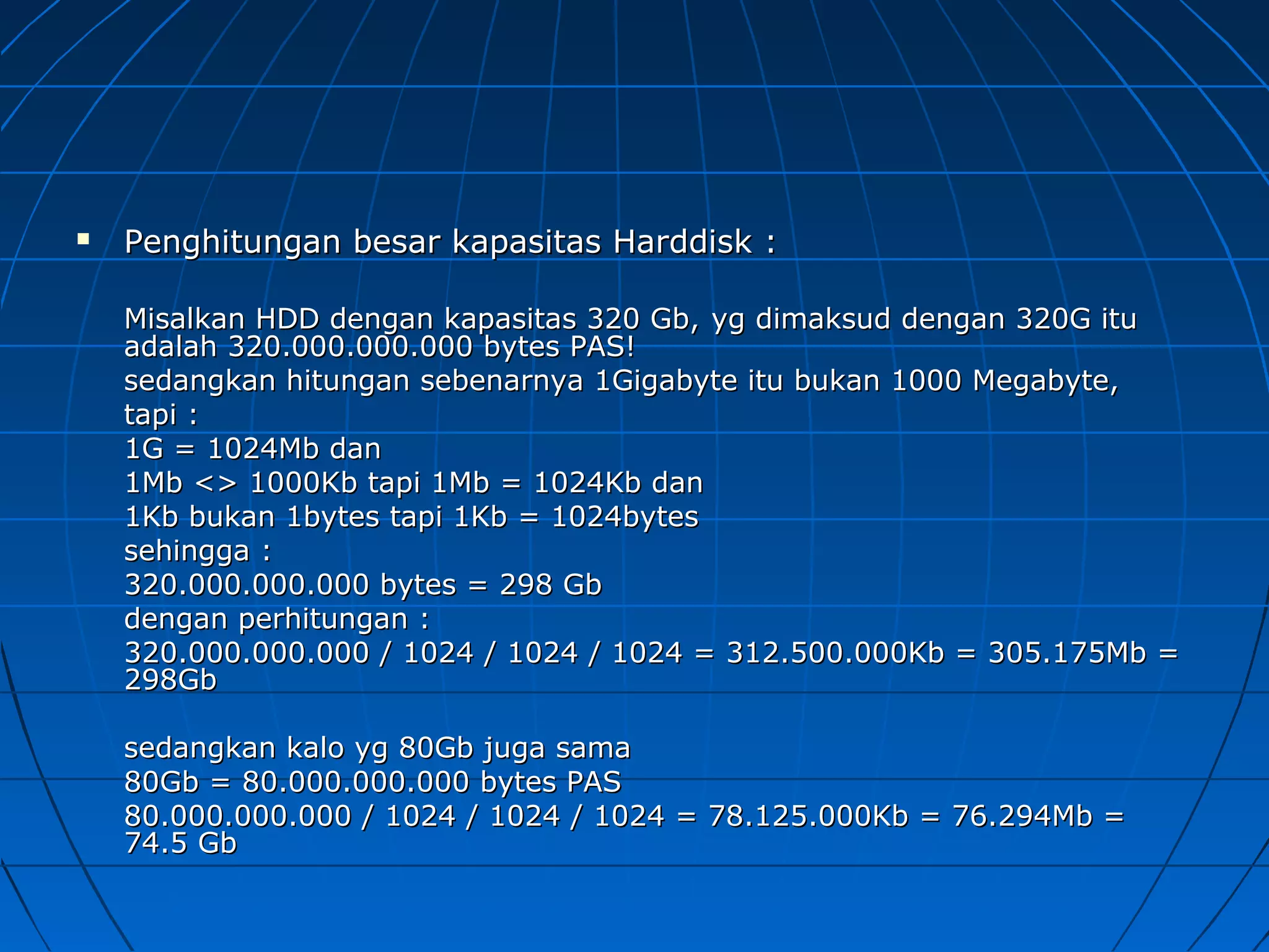  Penghitungan besar kapasitas Harddisk :Penghitungan besar kapasitas Harddisk :
Misalkan HDD dengan kapasitas 320 Gb,Misalkan HDD dengan kapasitas 320 Gb, yg dimaksud dengan 320G ituyg dimaksud dengan 320G itu
adalah 320.000.000.000 bytes PAS!adalah 320.000.000.000 bytes PAS!
sedangkan hitungan sebenarnya 1Gigabyte itu bukan 1000 Megabyte,sedangkan hitungan sebenarnya 1Gigabyte itu bukan 1000 Megabyte,
tapi :tapi :
1G = 1024Mb dan1G = 1024Mb dan
1Mb <> 1000Kb tapi 1Mb = 1024Kb dan1Mb <> 1000Kb tapi 1Mb = 1024Kb dan
1Kb bukan 1bytes tapi 1Kb = 1024bytes1Kb bukan 1bytes tapi 1Kb = 1024bytes
sehingga :sehingga :
320.000.000.000 bytes = 298 Gb320.000.000.000 bytes = 298 Gb
dengan perhitungan :dengan perhitungan :
320.000.000.000 / 1024 / 1024 / 1024 = 312.500.000Kb = 305.175Mb =320.000.000.000 / 1024 / 1024 / 1024 = 312.500.000Kb = 305.175Mb =
298Gb298Gb
sedangkan kalo yg 80Gb juga samasedangkan kalo yg 80Gb juga sama
80Gb = 80.000.000.000 bytes PAS80Gb = 80.000.000.000 bytes PAS
80.000.000.000 / 1024 / 1024 / 1024 = 78.125.000Kb = 76.294Mb =80.000.000.000 / 1024 / 1024 / 1024 = 78.125.000Kb = 76.294Mb =
74.5 Gb74.5 Gb
 