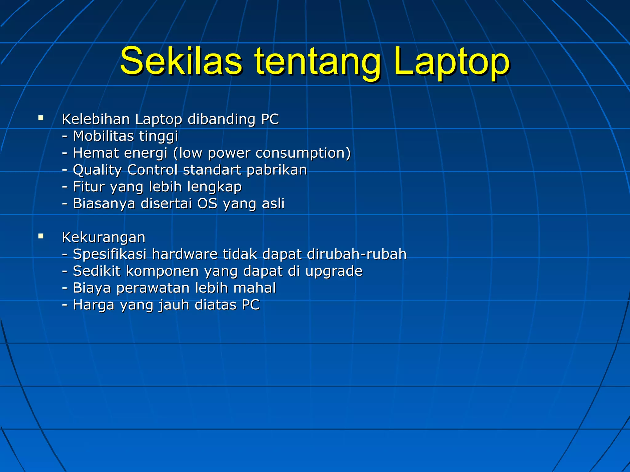 Sekilas tentang LaptopSekilas tentang Laptop
 Kelebihan Laptop dibanding PCKelebihan Laptop dibanding PC
- Mobilitas tinggi- Mobilitas tinggi
- Hemat energi (low power consumption)- Hemat energi (low power consumption)
- Quality Control standart pabrikan- Quality Control standart pabrikan
- Fitur yang lebih lengkap- Fitur yang lebih lengkap
- Biasanya disertai OS yang asli- Biasanya disertai OS yang asli
 KekuranganKekurangan
- Spesifikasi hardware tidak dapat dirubah-rubah- Spesifikasi hardware tidak dapat dirubah-rubah
- Sedikit komponen yang dapat di upgrade- Sedikit komponen yang dapat di upgrade
- Biaya perawatan lebih mahal- Biaya perawatan lebih mahal
- Harga yang jauh diatas PC- Harga yang jauh diatas PC
 