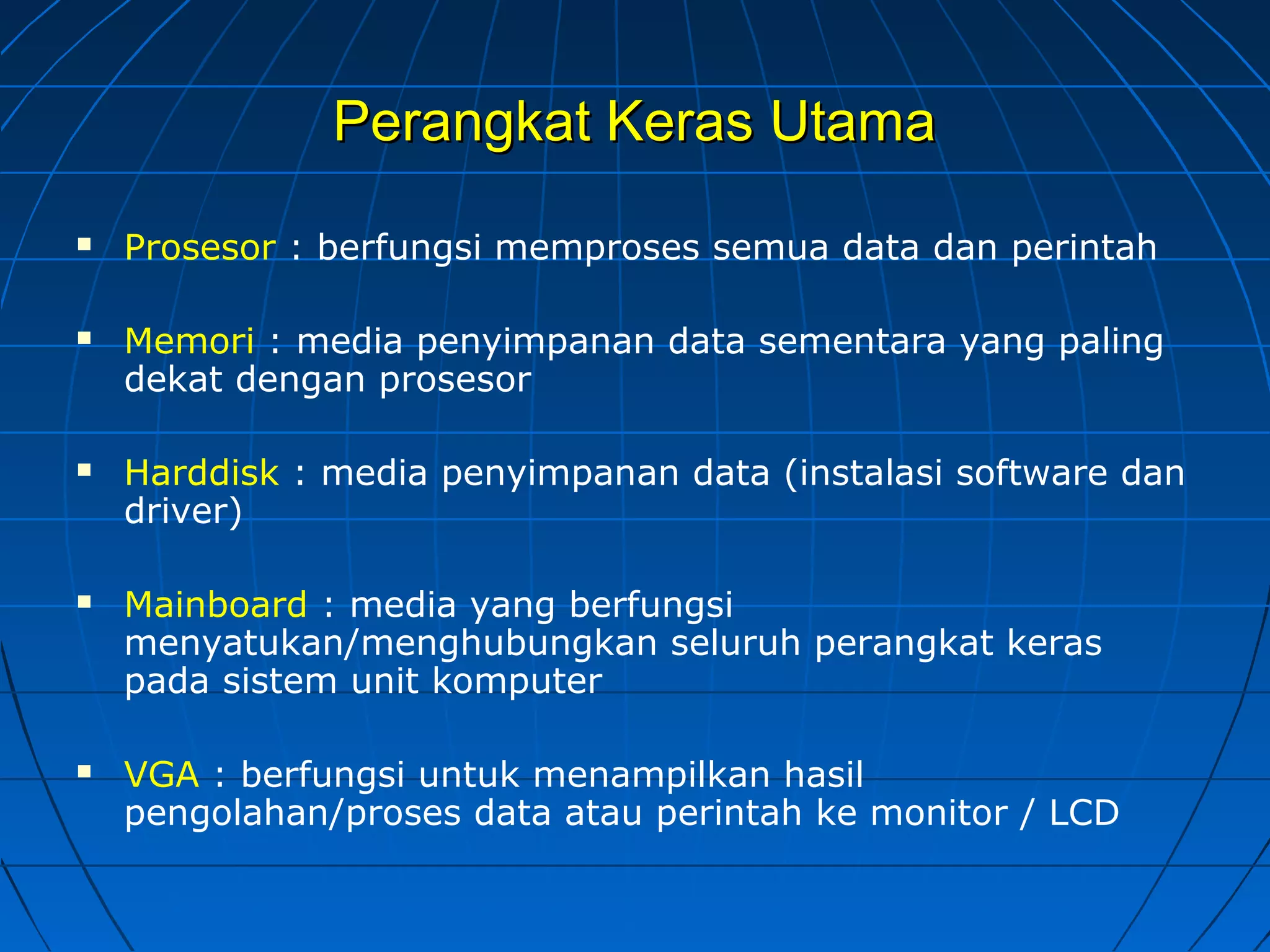 Perangkat Keras UtamaPerangkat Keras Utama
 Prosesor : berfungsi memproses semua data dan perintah
 Memori : media penyimpanan data sementara yang paling
dekat dengan prosesor
 Harddisk : media penyimpanan data (instalasi software dan
driver)
 Mainboard : media yang berfungsi
menyatukan/menghubungkan seluruh perangkat keras
pada sistem unit komputer
 VGA : berfungsi untuk menampilkan hasil
pengolahan/proses data atau perintah ke monitor / LCD
 