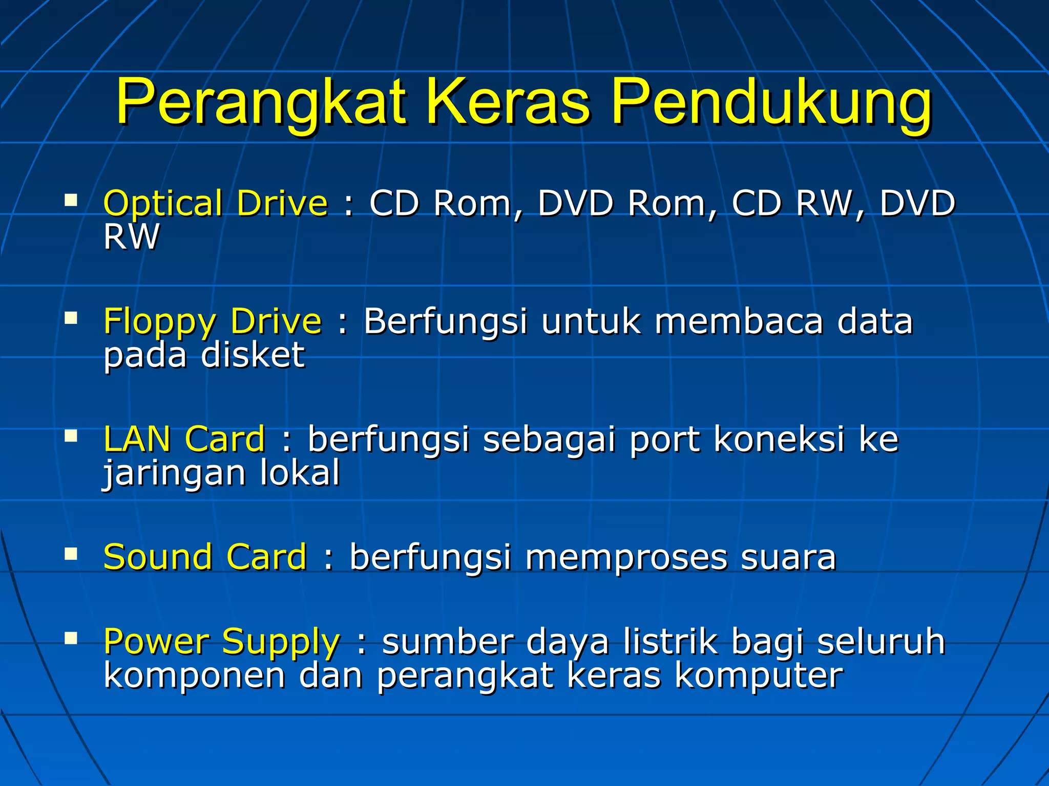 Perangkat Keras PendukungPerangkat Keras Pendukung
 Optical DriveOptical Drive : CD Rom, DVD Rom, CD RW, DVD: CD Rom, DVD Rom, CD RW, DVD
RWRW
 Floppy DriveFloppy Drive : Berfungsi untuk membaca data: Berfungsi untuk membaca data
pada disketpada disket
 LAN CardLAN Card : berfungsi sebagai port koneksi ke: berfungsi sebagai port koneksi ke
jaringan lokaljaringan lokal
 Sound CardSound Card : berfungsi memproses suara: berfungsi memproses suara
 Power SupplyPower Supply : sumber daya listrik bagi seluruh: sumber daya listrik bagi seluruh
komponen dan perangkat keras komputerkomponen dan perangkat keras komputer
 
