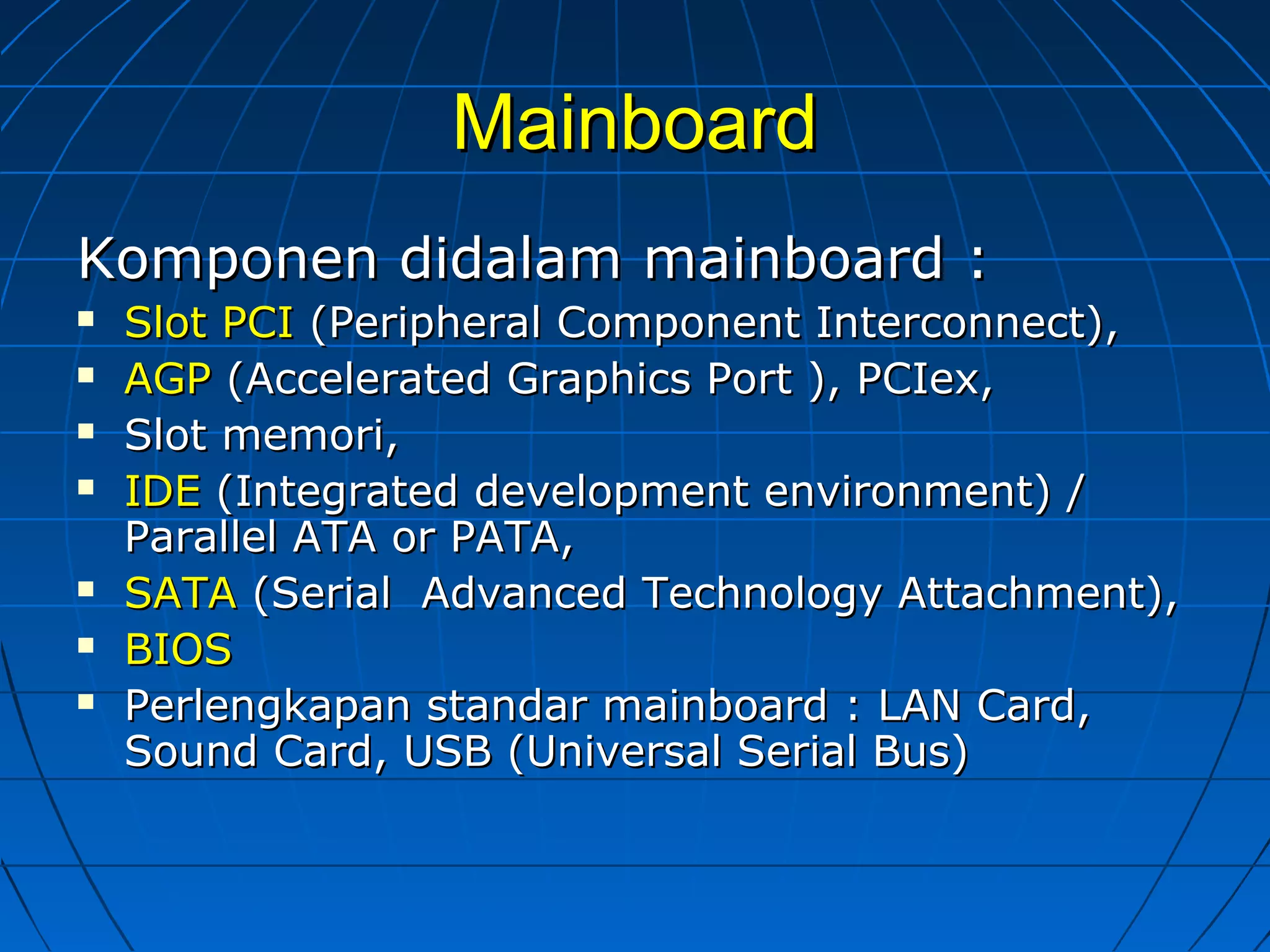 MainboardMainboard
Komponen didalam mainboard :Komponen didalam mainboard :
 Slot PCISlot PCI (Peripheral Component Interconnect),(Peripheral Component Interconnect),
 AGPAGP (Accelerated Graphics Port ), PCIex,(Accelerated Graphics Port ), PCIex,
 Slot memori,Slot memori,
 IDEIDE (Integrated development environment) /(Integrated development environment) /
Parallel ATA or PATA,Parallel ATA or PATA,
 SATASATA (Serial Advanced Technology Attachment),(Serial Advanced Technology Attachment),
 BIOSBIOS
 Perlengkapan standar mainboard : LAN Card,Perlengkapan standar mainboard : LAN Card,
Sound Card, USB (Universal Serial Bus)Sound Card, USB (Universal Serial Bus)
 