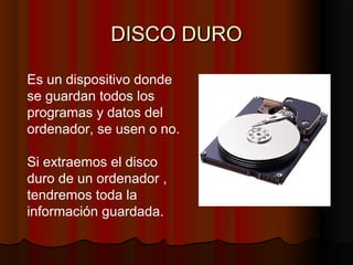 DISCO DURODISCO DURO
Es un dispositivo donde
se guardan todos los
programas y datos del
ordenador, se usen o no.
Si extraemos el disco
duro de un ordenador ,
tendremos toda la
información guardada.
 