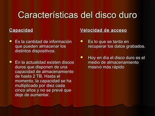 Características del disco duroCaracterísticas del disco duro
CapacidadCapacidad
 Es la cantidad de informaciónEs la cantidad de información
que pueden almacenar losque pueden almacenar los
distintos dispositivos.distintos dispositivos.
 En la actualidad existen discosEn la actualidad existen discos
duros que disponen de unaduros que disponen de una
capacidad de almacenamientocapacidad de almacenamiento
de hasta 2 TB. Hasta elde hasta 2 TB. Hasta el
momento, la capacidad se hamomento, la capacidad se ha
multiplicado por diez cadamultiplicado por diez cada
cinco años y no se prevé quecinco años y no se prevé que
deje de aumentar.deje de aumentar.
Velocidad de accesoVelocidad de acceso
 Es lo que se tarda enEs lo que se tarda en
recuperar los datos grabados.recuperar los datos grabados.
 Hoy en día el disco duro es elHoy en día el disco duro es el
medio de almacenamientomedio de almacenamiento
masivo más rápidomasivo más rápido
 