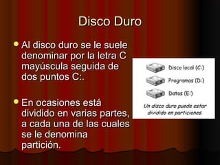 Disco DuroDisco Duro
Al disco duro se le sueleAl disco duro se le suele
denominar por la letra Cdenominar por la letra C
mayúscula seguida demayúscula seguida de
dos puntos C:.dos puntos C:.
En ocasiones estáEn ocasiones está
dividido en varias partes,dividido en varias partes,
a cada una de las cualesa cada una de las cuales
se le denominase le denomina
partición.partición.
 