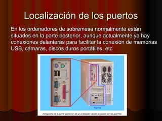 Localización de los puertosLocalización de los puertos
En los ordenadores de sobremesa normalmente estánEn los ordenadores de sobremesa normalmente están
situados en la parte posterior, aunque actualmente ya haysituados en la parte posterior, aunque actualmente ya hay
conexiones delanteras para facilitar la conexión de memoriasconexiones delanteras para facilitar la conexión de memorias
USB, cámaras, discos duros portátiles, etcUSB, cámaras, discos duros portátiles, etc
 