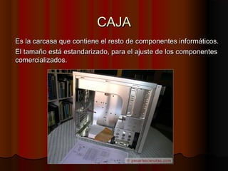 CAJACAJA
Es la carcasa que contiene el resto de componentes informáticos.Es la carcasa que contiene el resto de componentes informáticos.
El tamaño está estandarizado, para el ajuste de los componentesEl tamaño está estandarizado, para el ajuste de los componentes
comercializados.comercializados.
 