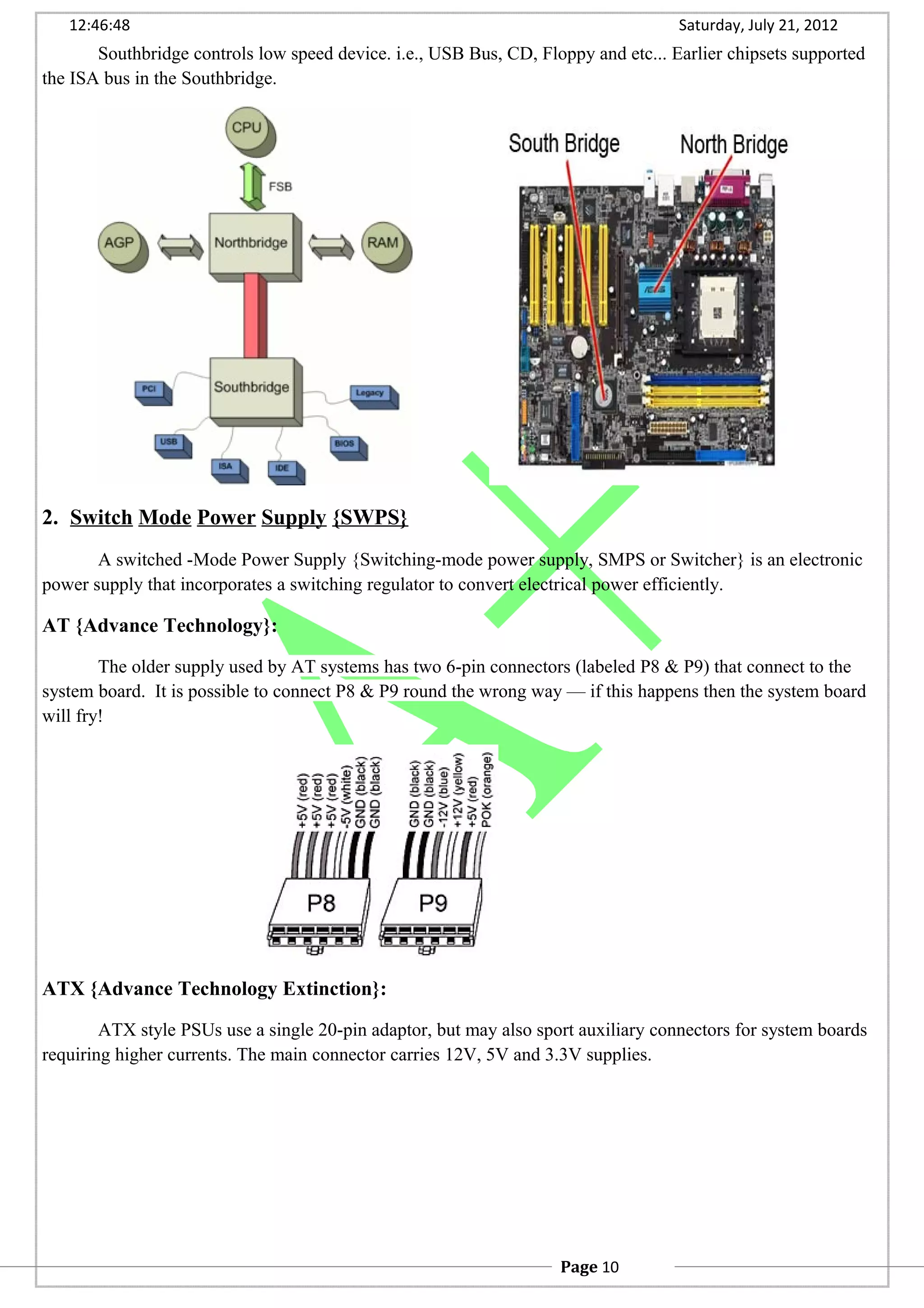 12:46:48 Saturday, July 21, 2012
Southbridge controls low speed device. i.e., USB Bus, CD, Floppy and etc... Earlier chipsets supported
the ISA bus in the Southbridge.
2. Switch Mode Power Supply {SWPS}
A switched -Mode Power Supply {Switching-mode power supply, SMPS or Switcher} is an electronic
power supply that incorporates a switching regulator to convert electrical power efficiently.
AT {Advance Technology}:
The older supply used by AT systems has two 6-pin connectors (labeled P8 & P9) that connect to the
system board. It is possible to connect P8 & P9 round the wrong way — if this happens then the system board
will fry!
ATX {Advance Technology Extinction}:
ATX style PSUs use a single 20-pin adaptor, but may also sport auxiliary connectors for system boards
requiring higher currents. The main connector carries 12V, 5V and 3.3V supplies.
Page 10
 