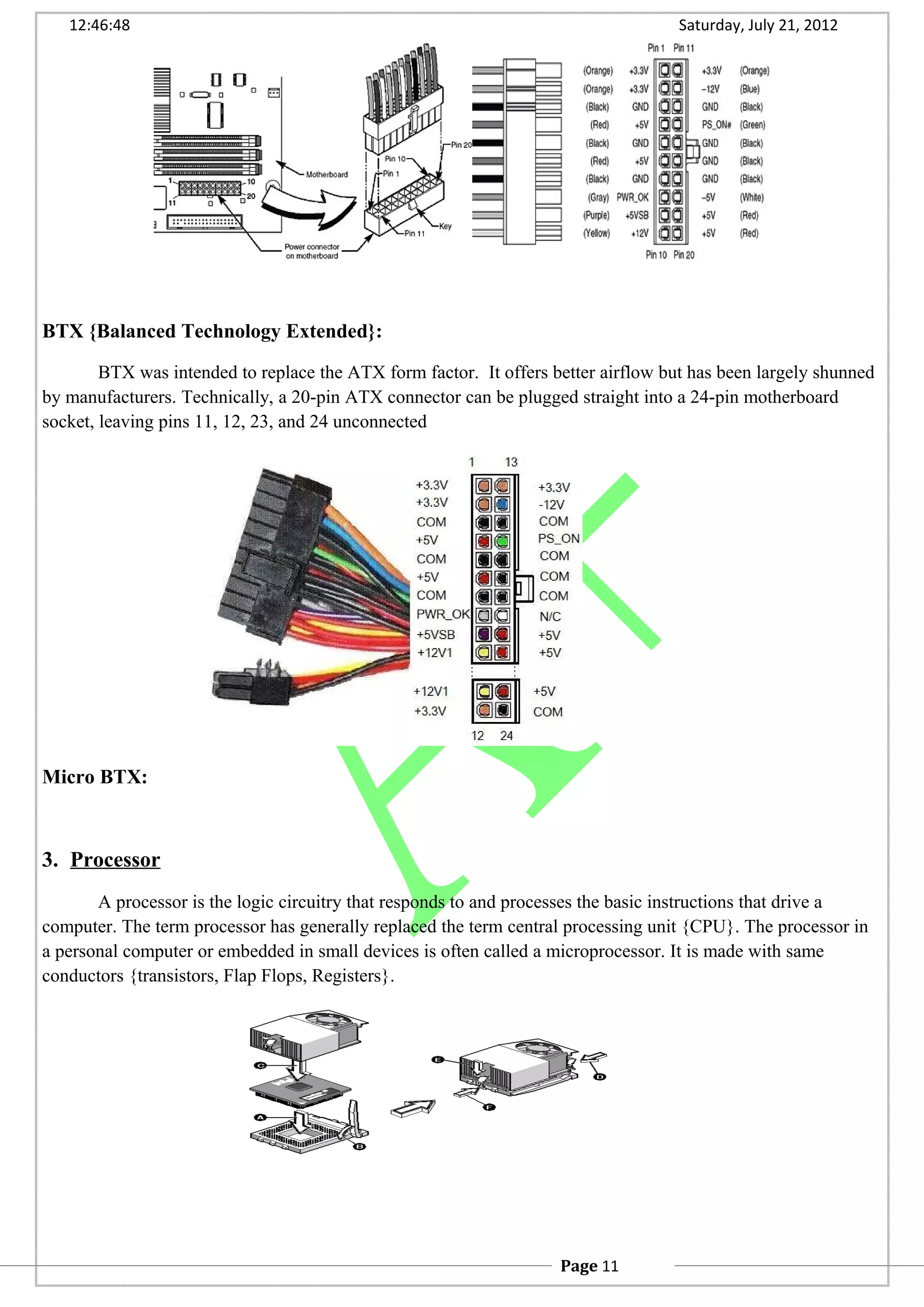 12:46:48 Saturday, July 21, 2012
BTX {Balanced Technology Extended}:
BTX was intended to replace the ATX form factor. It offers better airflow but has been largely shunned
by manufacturers. Technically, a 20-pin ATX connector can be plugged straight into a 24-pin motherboard
socket, leaving pins 11, 12, 23, and 24 unconnected
Micro BTX:
3. Processor
A processor is the logic circuitry that responds to and processes the basic instructions that drive a
computer. The term processor has generally replaced the term central processing unit {CPU}. The processor in
a personal computer or embedded in small devices is often called a microprocessor. It is made with same
conductors {transistors, Flap Flops, Registers}.
Page 11
 