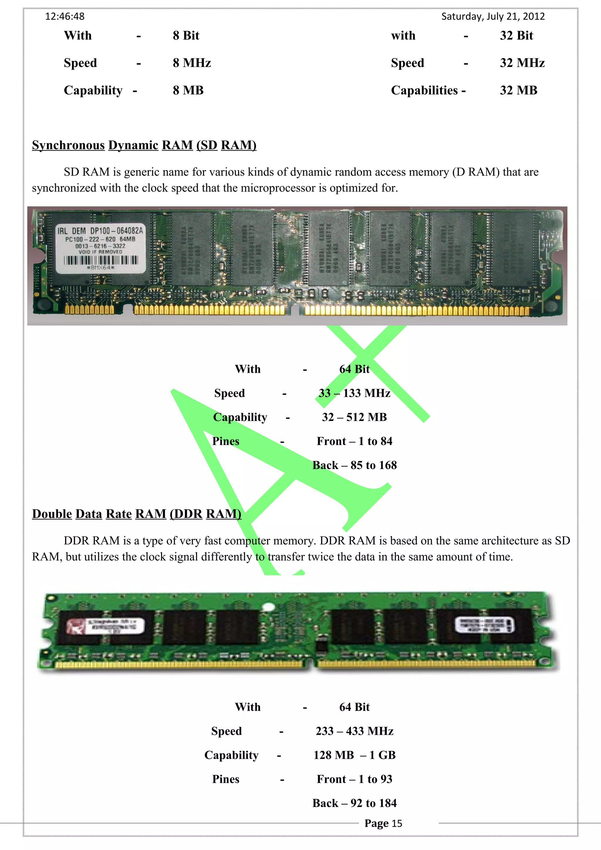12:46:48 Saturday, July 21, 2012
With - 8 Bit with - 32 Bit
Speed - 8 MHz Speed - 32 MHz
Capability - 8 MB Capabilities - 32 MB
Synchronous Dynamic RAM (SD RAM)
SD RAM is generic name for various kinds of dynamic random access memory (D RAM) that are
synchronized with the clock speed that the microprocessor is optimized for.
With - 64 Bit
Speed - 33 – 133 MHz
Capability - 32 – 512 MB
Pines - Front – 1 to 84
Back – 85 to 168
Double Data Rate RAM (DDR RAM)
DDR RAM is a type of very fast computer memory. DDR RAM is based on the same architecture as SD
RAM, but utilizes the clock signal differently to transfer twice the data in the same amount of time.
With - 64 Bit
Speed - 233 – 433 MHz
Capability - 128 MB – 1 GB
Pines - Front – 1 to 93
Back – 92 to 184
Page 15
 
