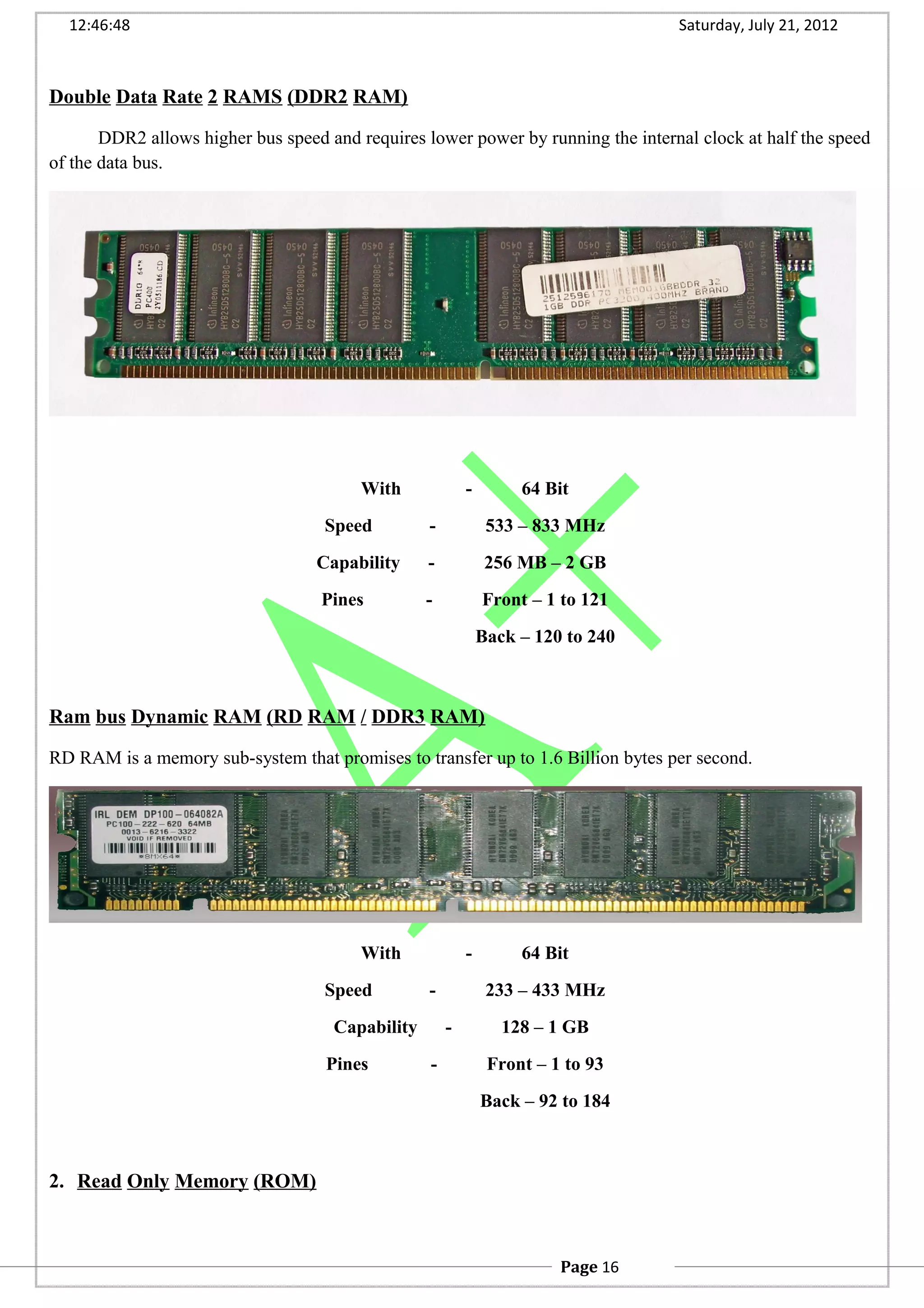 12:46:48 Saturday, July 21, 2012
Double Data Rate 2 RAMS (DDR2 RAM)
DDR2 allows higher bus speed and requires lower power by running the internal clock at half the speed
of the data bus.
With - 64 Bit
Speed - 533 – 833 MHz
Capability - 256 MB – 2 GB
Pines - Front – 1 to 121
Back – 120 to 240
Ram bus Dynamic RAM (RD RAM / DDR3 RAM)
RD RAM is a memory sub-system that promises to transfer up to 1.6 Billion bytes per second.
With - 64 Bit
Speed - 233 – 433 MHz
Capability - 128 – 1 GB
Pines - Front – 1 to 93
Back – 92 to 184
2. Read Only Memory (ROM)
Page 16
 