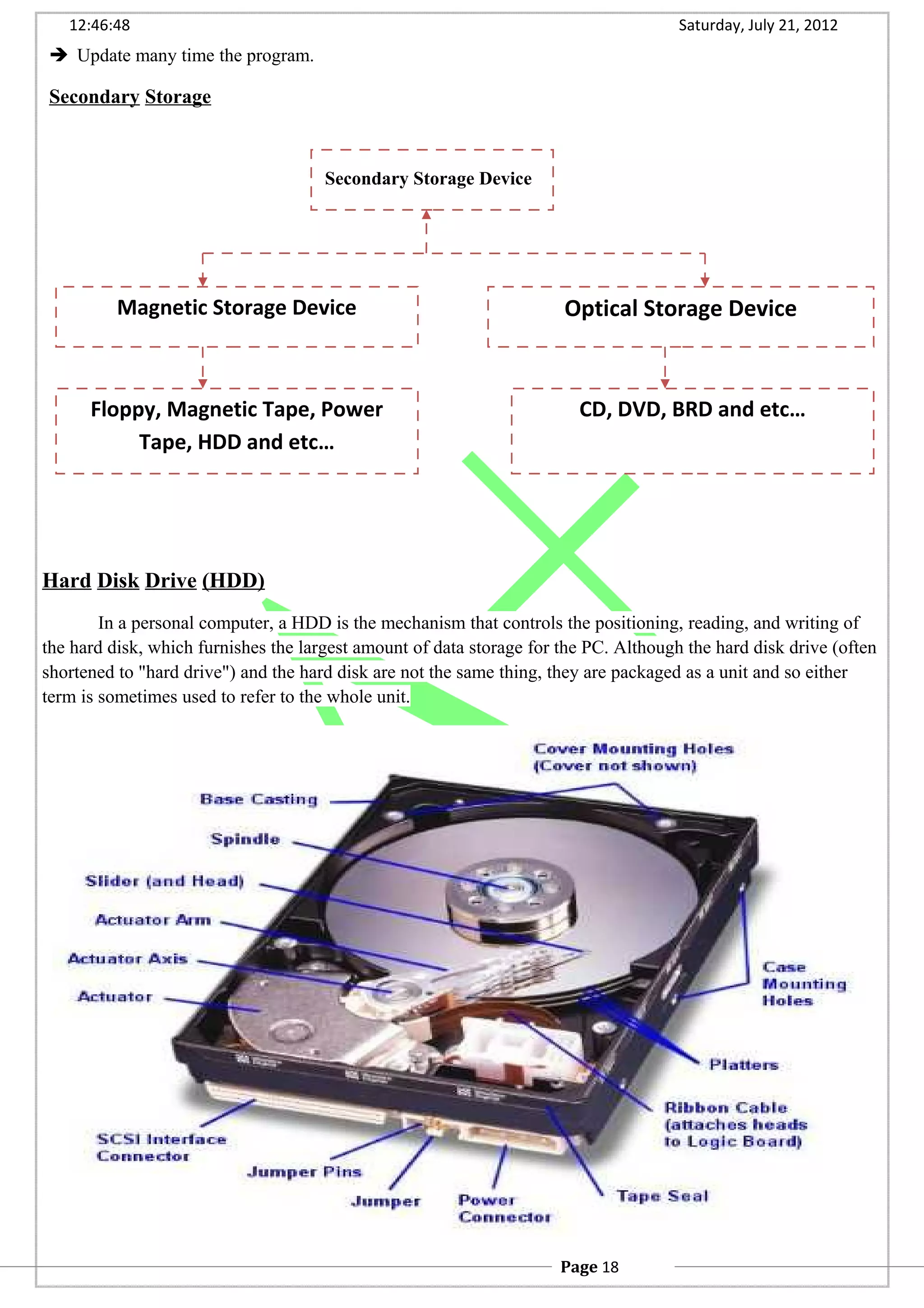 12:46:48 Saturday, July 21, 2012
 Update many time the program.
Secondary Storage
Hard Disk Drive (HDD)
In a personal computer, a HDD is the mechanism that controls the positioning, reading, and writing of
the hard disk, which furnishes the largest amount of data storage for the PC. Although the hard disk drive (often
shortened to "hard drive") and the hard disk are not the same thing, they are packaged as a unit and so either
term is sometimes used to refer to the whole unit.
Secondary Storage Device
Magnetic Storage Device Optical Storage Device
Floppy, Magnetic Tape, Power
Tape, HDD and etc…
CD, DVD, BRD and etc…
Page 18
 