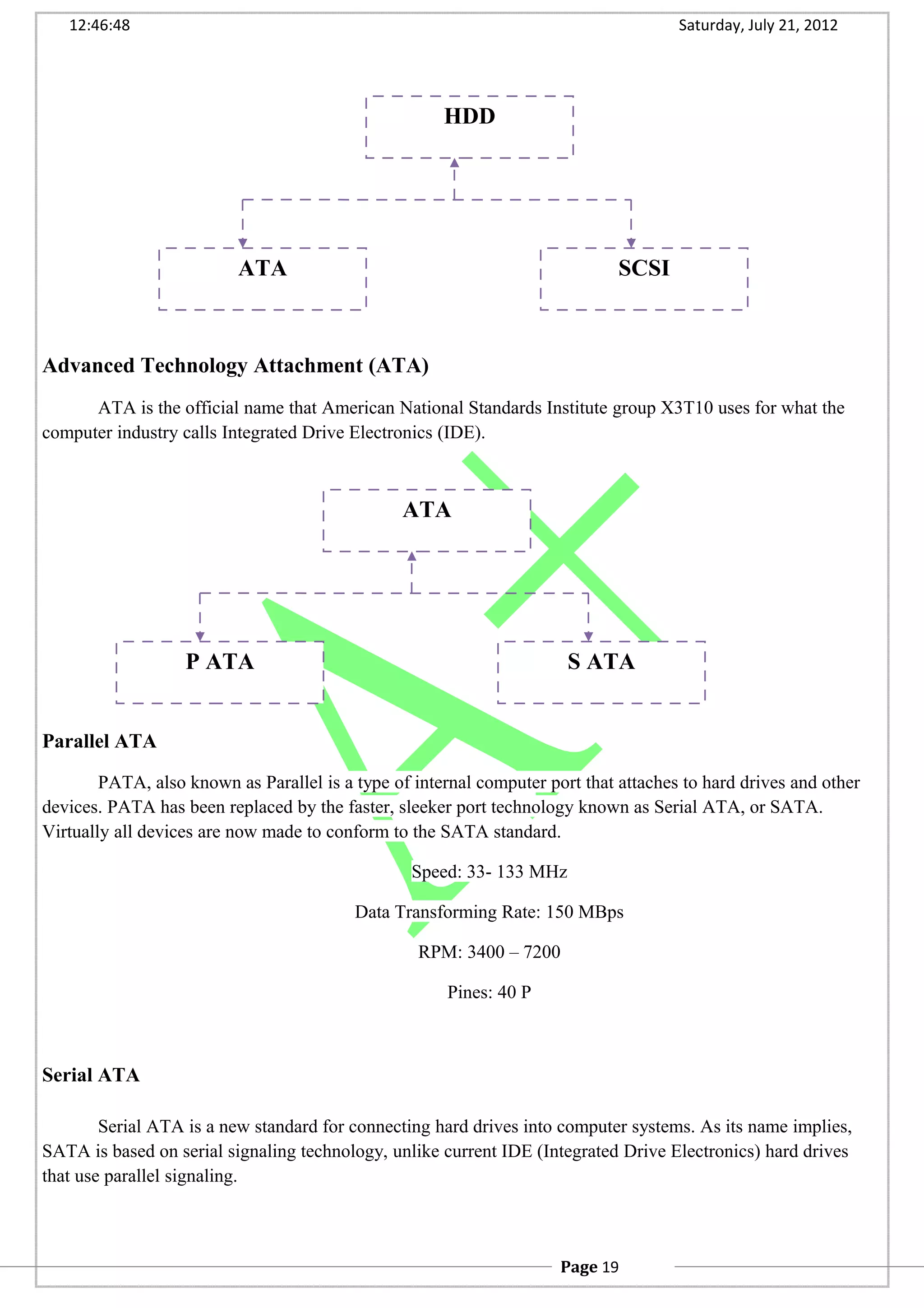 12:46:48 Saturday, July 21, 2012
Advanced Technology Attachment (ATA)
ATA is the official name that American National Standards Institute group X3T10 uses for what the
computer industry calls Integrated Drive Electronics (IDE).
Parallel ATA
PATA, also known as Parallel is a type of internal computer port that attaches to hard drives and other
devices. PATA has been replaced by the faster, sleeker port technology known as Serial ATA, or SATA.
Virtually all devices are now made to conform to the SATA standard.
Speed: 33- 133 MHz
Data Transforming Rate: 150 MBps
RPM: 3400 – 7200
Pines: 40 P
Serial ATA
Serial ATA is a new standard for connecting hard drives into computer systems. As its name implies,
SATA is based on serial signaling technology, unlike current IDE (Integrated Drive Electronics) hard drives
that use parallel signaling.
HDD
ATA SCSI
ATA
P ATA S ATA
Page 19
 