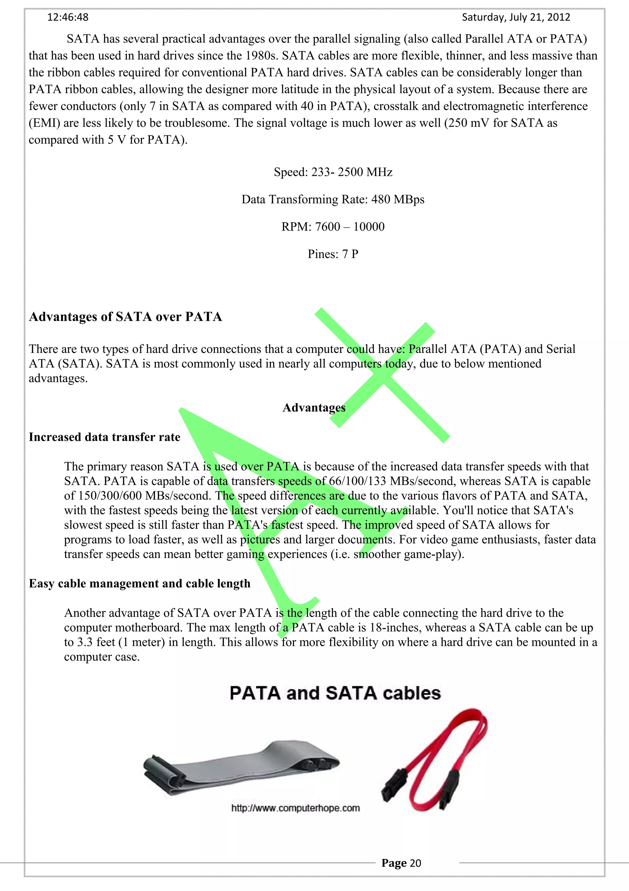 12:46:48 Saturday, July 21, 2012
SATA has several practical advantages over the parallel signaling (also called Parallel ATA or PATA)
that has been used in hard drives since the 1980s. SATA cables are more flexible, thinner, and less massive than
the ribbon cables required for conventional PATA hard drives. SATA cables can be considerably longer than
PATA ribbon cables, allowing the designer more latitude in the physical layout of a system. Because there are
fewer conductors (only 7 in SATA as compared with 40 in PATA), crosstalk and electromagnetic interference
(EMI) are less likely to be troublesome. The signal voltage is much lower as well (250 mV for SATA as
compared with 5 V for PATA).
Speed: 233- 2500 MHz
Data Transforming Rate: 480 MBps
RPM: 7600 – 10000
Pines: 7 P
Advantages of SATA over PATA
There are two types of hard drive connections that a computer could have: Parallel ATA (PATA) and Serial
ATA (SATA). SATA is most commonly used in nearly all computers today, due to below mentioned
advantages.
Advantages
Increased data transfer rate
The primary reason SATA is used over PATA is because of the increased data transfer speeds with that
SATA. PATA is capable of data transfers speeds of 66/100/133 MBs/second, whereas SATA is capable
of 150/300/600 MBs/second. The speed differences are due to the various flavors of PATA and SATA,
with the fastest speeds being the latest version of each currently available. You'll notice that SATA's
slowest speed is still faster than PATA's fastest speed. The improved speed of SATA allows for
programs to load faster, as well as pictures and larger documents. For video game enthusiasts, faster data
transfer speeds can mean better gaming experiences (i.e. smoother game-play).
Easy cable management and cable length
Another advantage of SATA over PATA is the length of the cable connecting the hard drive to the
computer motherboard. The max length of a PATA cable is 18-inches, whereas a SATA cable can be up
to 3.3 feet (1 meter) in length. This allows for more flexibility on where a hard drive can be mounted in a
computer case.
Page 20
 