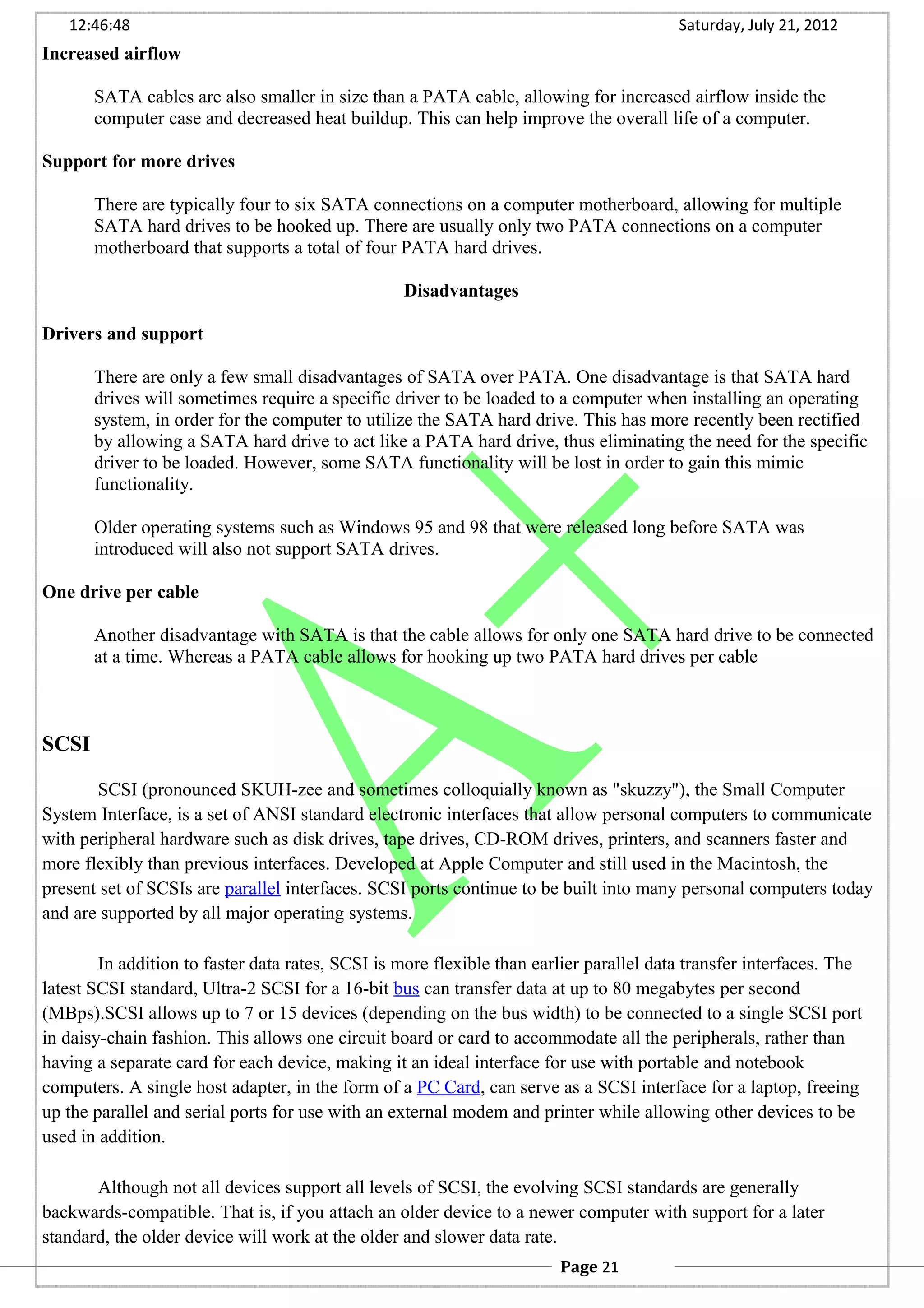 12:46:48 Saturday, July 21, 2012
Increased airflow
SATA cables are also smaller in size than a PATA cable, allowing for increased airflow inside the
computer case and decreased heat buildup. This can help improve the overall life of a computer.
Support for more drives
There are typically four to six SATA connections on a computer motherboard, allowing for multiple
SATA hard drives to be hooked up. There are usually only two PATA connections on a computer
motherboard that supports a total of four PATA hard drives.
Disadvantages
Drivers and support
There are only a few small disadvantages of SATA over PATA. One disadvantage is that SATA hard
drives will sometimes require a specific driver to be loaded to a computer when installing an operating
system, in order for the computer to utilize the SATA hard drive. This has more recently been rectified
by allowing a SATA hard drive to act like a PATA hard drive, thus eliminating the need for the specific
driver to be loaded. However, some SATA functionality will be lost in order to gain this mimic
functionality.
Older operating systems such as Windows 95 and 98 that were released long before SATA was
introduced will also not support SATA drives.
One drive per cable
Another disadvantage with SATA is that the cable allows for only one SATA hard drive to be connected
at a time. Whereas a PATA cable allows for hooking up two PATA hard drives per cable
SCSI
SCSI (pronounced SKUH-zee and sometimes colloquially known as "skuzzy"), the Small Computer
System Interface, is a set of ANSI standard electronic interfaces that allow personal computers to communicate
with peripheral hardware such as disk drives, tape drives, CD-ROM drives, printers, and scanners faster and
more flexibly than previous interfaces. Developed at Apple Computer and still used in the Macintosh, the
present set of SCSIs are parallel interfaces. SCSI ports continue to be built into many personal computers today
and are supported by all major operating systems.
In addition to faster data rates, SCSI is more flexible than earlier parallel data transfer interfaces. The
latest SCSI standard, Ultra-2 SCSI for a 16-bit bus can transfer data at up to 80 megabytes per second
(MBps).SCSI allows up to 7 or 15 devices (depending on the bus width) to be connected to a single SCSI port
in daisy-chain fashion. This allows one circuit board or card to accommodate all the peripherals, rather than
having a separate card for each device, making it an ideal interface for use with portable and notebook
computers. A single host adapter, in the form of a PC Card, can serve as a SCSI interface for a laptop, freeing
up the parallel and serial ports for use with an external modem and printer while allowing other devices to be
used in addition.
Although not all devices support all levels of SCSI, the evolving SCSI standards are generally
backwards-compatible. That is, if you attach an older device to a newer computer with support for a later
standard, the older device will work at the older and slower data rate.
Page 21
 