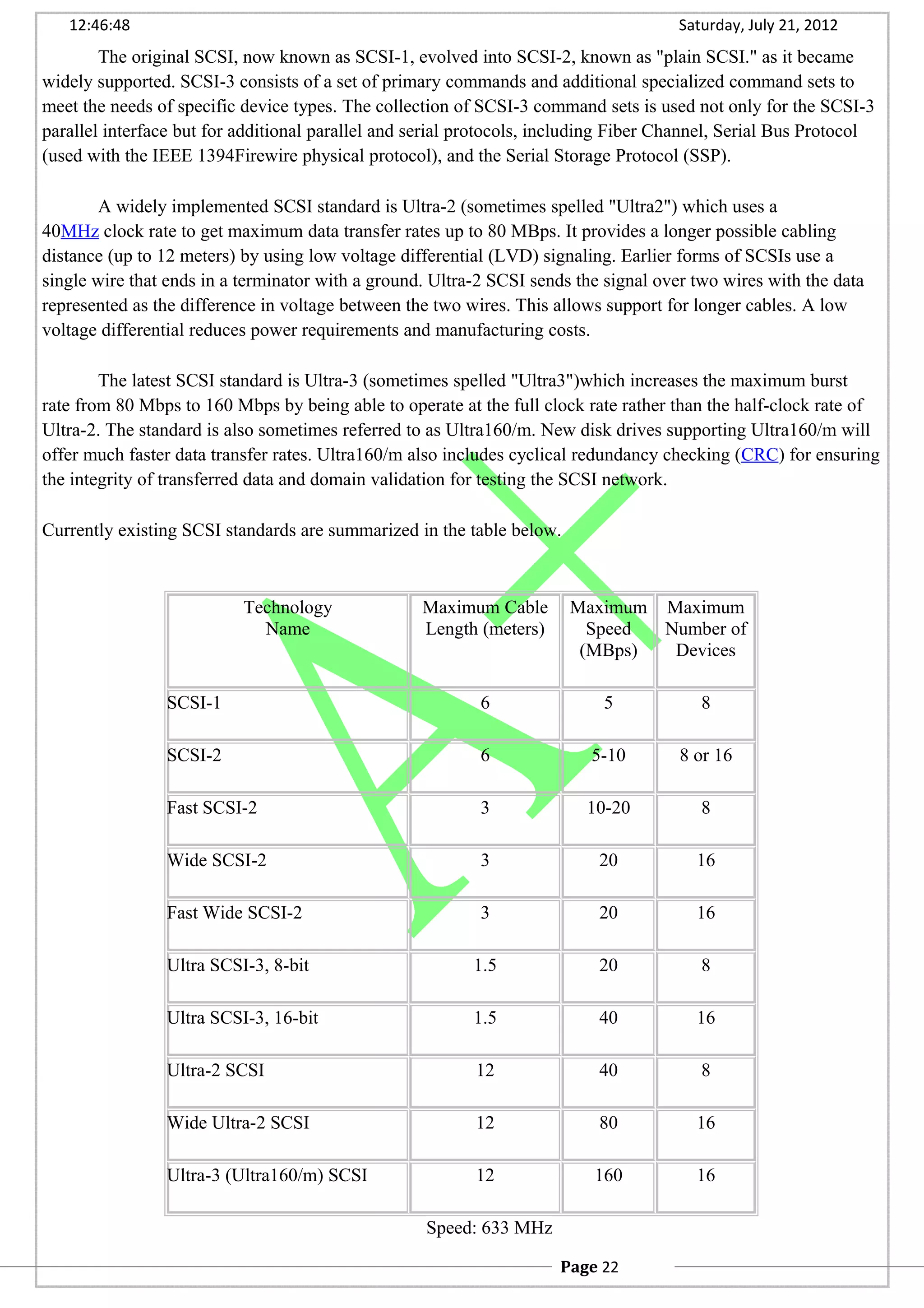 12:46:48 Saturday, July 21, 2012
The original SCSI, now known as SCSI-1, evolved into SCSI-2, known as "plain SCSI." as it became
widely supported. SCSI-3 consists of a set of primary commands and additional specialized command sets to
meet the needs of specific device types. The collection of SCSI-3 command sets is used not only for the SCSI-3
parallel interface but for additional parallel and serial protocols, including Fiber Channel, Serial Bus Protocol
(used with the IEEE 1394Firewire physical protocol), and the Serial Storage Protocol (SSP).
A widely implemented SCSI standard is Ultra-2 (sometimes spelled "Ultra2") which uses a
40MHz clock rate to get maximum data transfer rates up to 80 MBps. It provides a longer possible cabling
distance (up to 12 meters) by using low voltage differential (LVD) signaling. Earlier forms of SCSIs use a
single wire that ends in a terminator with a ground. Ultra-2 SCSI sends the signal over two wires with the data
represented as the difference in voltage between the two wires. This allows support for longer cables. A low
voltage differential reduces power requirements and manufacturing costs.
The latest SCSI standard is Ultra-3 (sometimes spelled "Ultra3")which increases the maximum burst
rate from 80 Mbps to 160 Mbps by being able to operate at the full clock rate rather than the half-clock rate of
Ultra-2. The standard is also sometimes referred to as Ultra160/m. New disk drives supporting Ultra160/m will
offer much faster data transfer rates. Ultra160/m also includes cyclical redundancy checking (CRC) for ensuring
the integrity of transferred data and domain validation for testing the SCSI network.
Currently existing SCSI standards are summarized in the table below.
Technology
Name
Maximum Cable
Length (meters)
Maximum
Speed
(MBps)
Maximum
Number of
Devices
SCSI-1 6 5 8
SCSI-2 6 5-10 8 or 16
Fast SCSI-2 3 10-20 8
Wide SCSI-2 3 20 16
Fast Wide SCSI-2 3 20 16
Ultra SCSI-3, 8-bit 1.5 20 8
Ultra SCSI-3, 16-bit 1.5 40 16
Ultra-2 SCSI 12 40 8
Wide Ultra-2 SCSI 12 80 16
Ultra-3 (Ultra160/m) SCSI 12 160 16
Speed: 633 MHz
Page 22
 