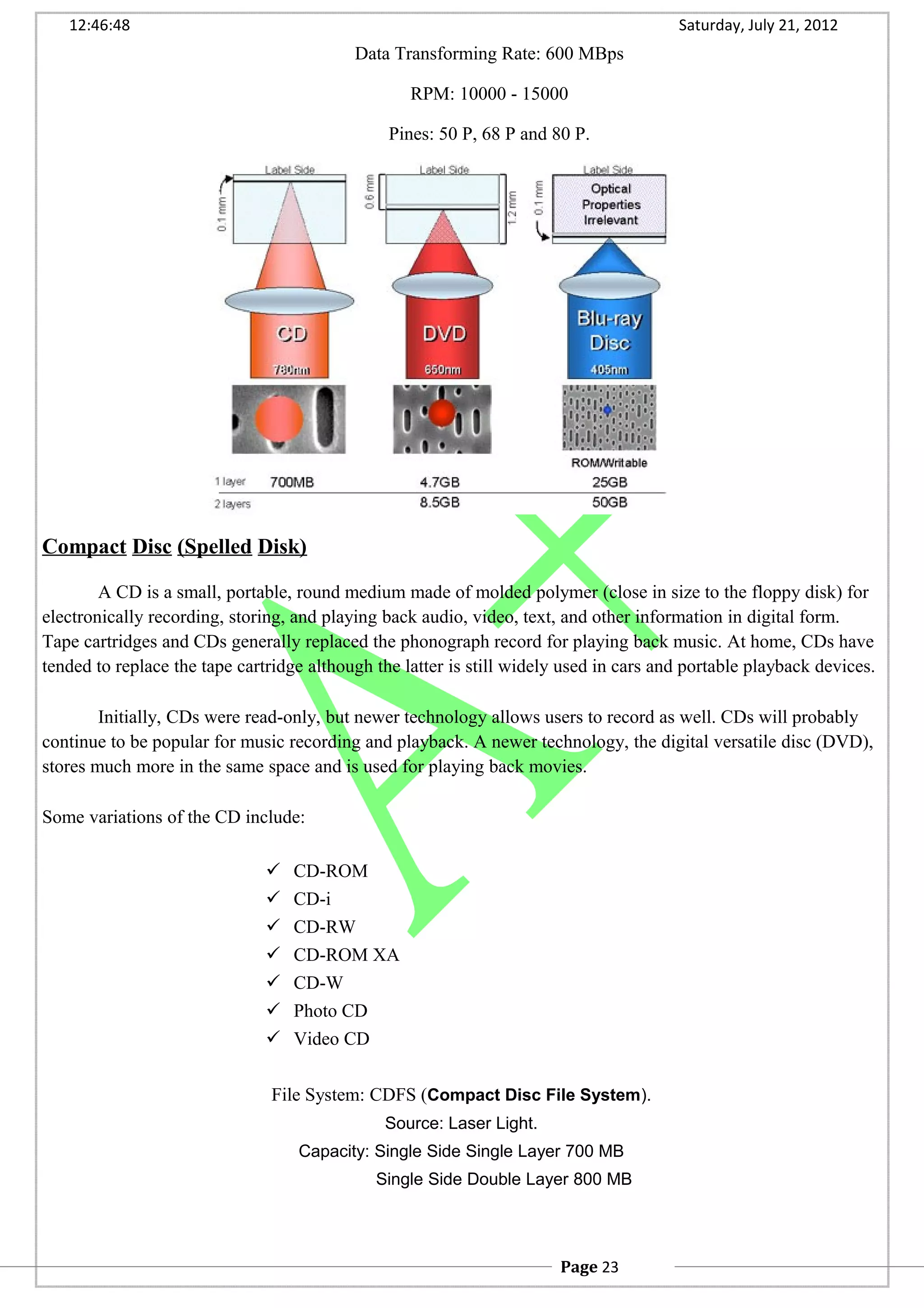 12:46:48 Saturday, July 21, 2012
Data Transforming Rate: 600 MBps
RPM: 10000 - 15000
Pines: 50 P, 68 P and 80 P.
Compact Disc (Spelled Disk)
A CD is a small, portable, round medium made of molded polymer (close in size to the floppy disk) for
electronically recording, storing, and playing back audio, video, text, and other information in digital form.
Tape cartridges and CDs generally replaced the phonograph record for playing back music. At home, CDs have
tended to replace the tape cartridge although the latter is still widely used in cars and portable playback devices.
Initially, CDs were read-only, but newer technology allows users to record as well. CDs will probably
continue to be popular for music recording and playback. A newer technology, the digital versatile disc (DVD),
stores much more in the same space and is used for playing back movies.
Some variations of the CD include:
 CD-ROM
 CD-i
 CD-RW
 CD-ROM XA
 CD-W
 Photo CD
 Video CD
File System: CDFS (Compact Disc File System).
Source: Laser Light.
Capacity: Single Side Single Layer 700 MB
Single Side Double Layer 800 MB
Page 23
 