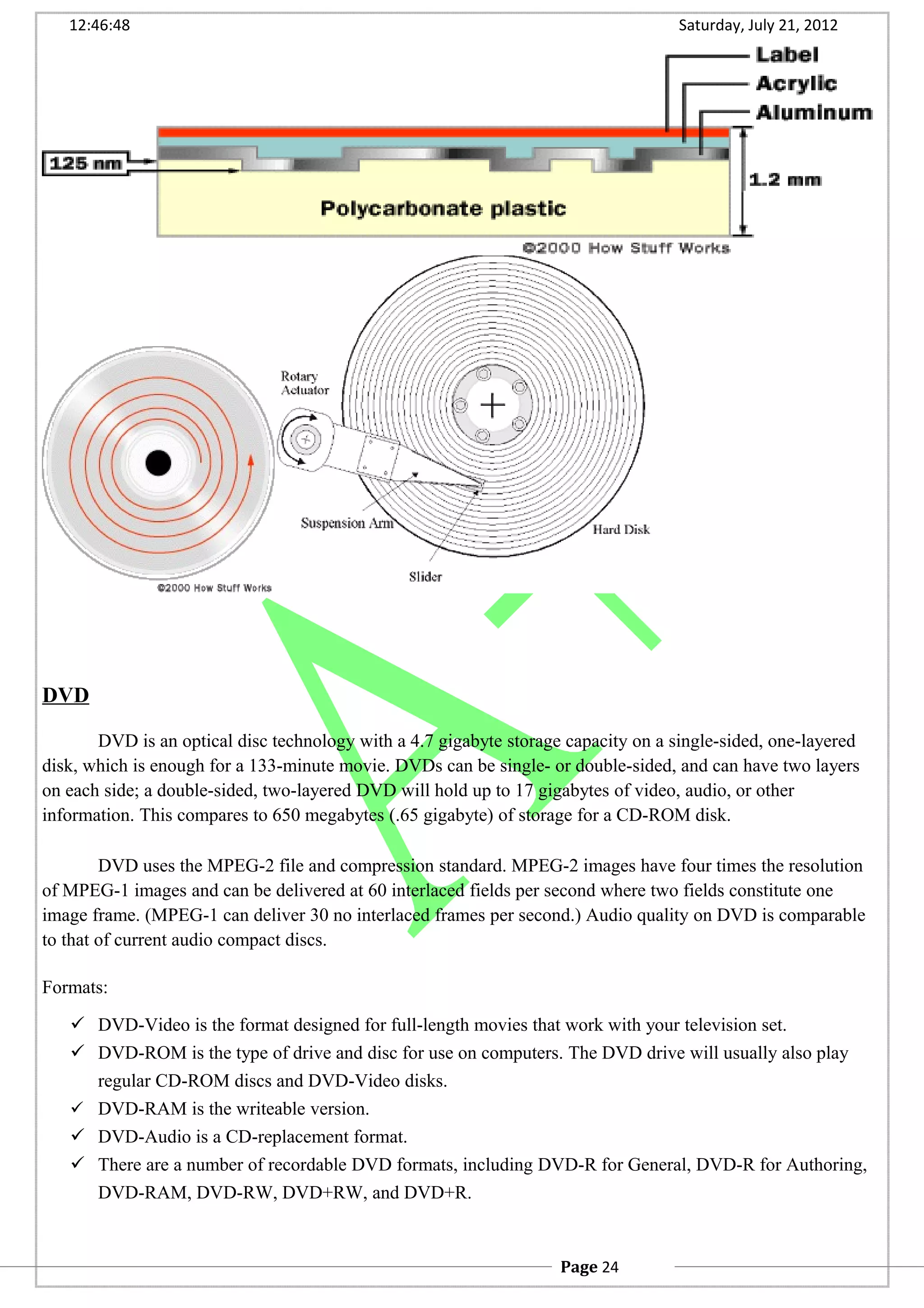 12:46:48 Saturday, July 21, 2012
DVD
DVD is an optical disc technology with a 4.7 gigabyte storage capacity on a single-sided, one-layered
disk, which is enough for a 133-minute movie. DVDs can be single- or double-sided, and can have two layers
on each side; a double-sided, two-layered DVD will hold up to 17 gigabytes of video, audio, or other
information. This compares to 650 megabytes (.65 gigabyte) of storage for a CD-ROM disk.
DVD uses the MPEG-2 file and compression standard. MPEG-2 images have four times the resolution
of MPEG-1 images and can be delivered at 60 interlaced fields per second where two fields constitute one
image frame. (MPEG-1 can deliver 30 no interlaced frames per second.) Audio quality on DVD is comparable
to that of current audio compact discs.
Formats:
 DVD-Video is the format designed for full-length movies that work with your television set.
 DVD-ROM is the type of drive and disc for use on computers. The DVD drive will usually also play
regular CD-ROM discs and DVD-Video disks.
 DVD-RAM is the writeable version.
 DVD-Audio is a CD-replacement format.
 There are a number of recordable DVD formats, including DVD-R for General, DVD-R for Authoring,
DVD-RAM, DVD-RW, DVD+RW, and DVD+R.
Page 24
 