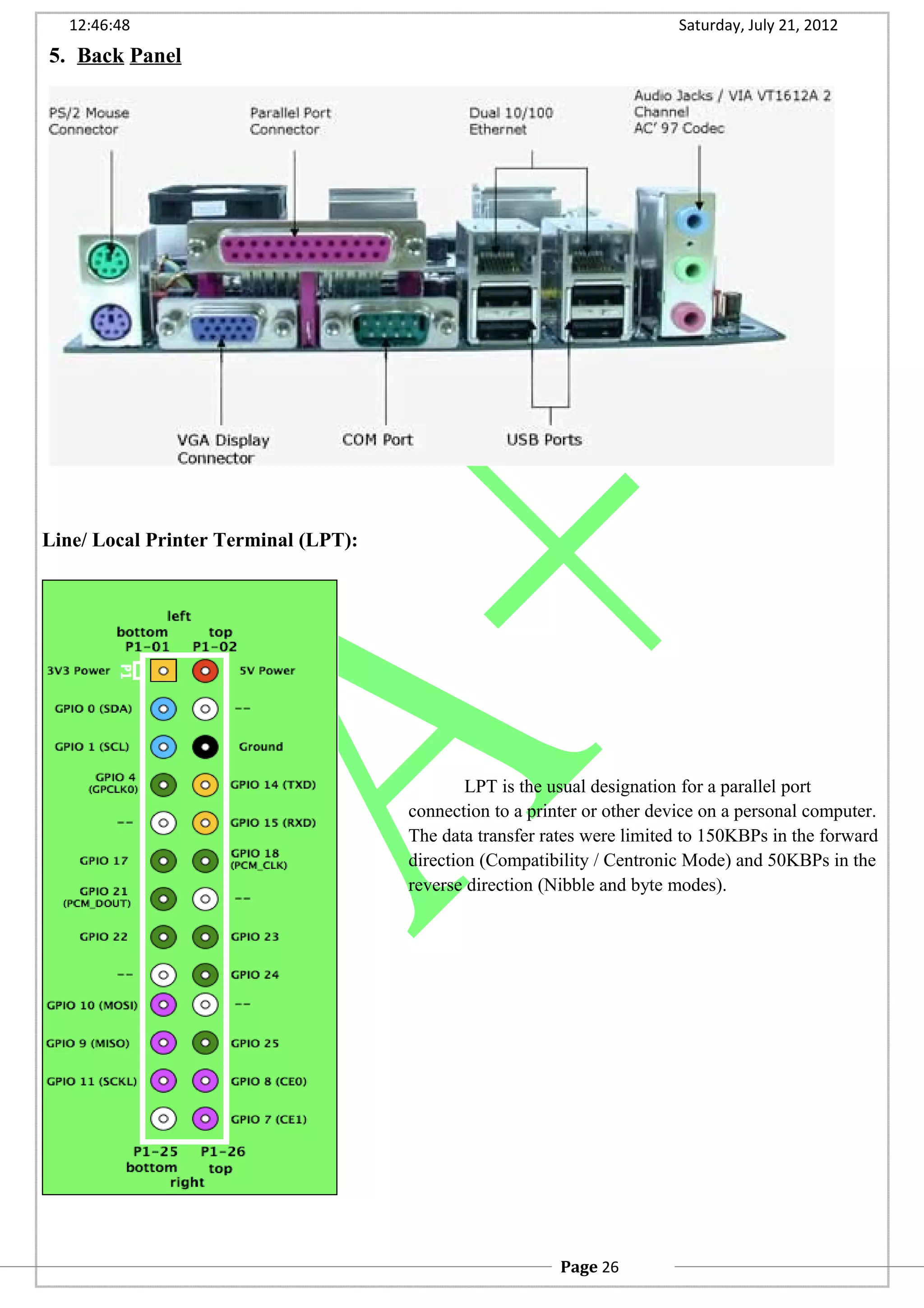 12:46:48 Saturday, July 21, 2012
5. Back Panel
Line/ Local Printer Terminal (LPT):
LPT is the usual designation for a parallel port
connection to a printer or other device on a personal computer.
The data transfer rates were limited to 150KBPs in the forward
direction (Compatibility / Centronic Mode) and 50KBPs in the
reverse direction (Nibble and byte modes).
Page 26
 