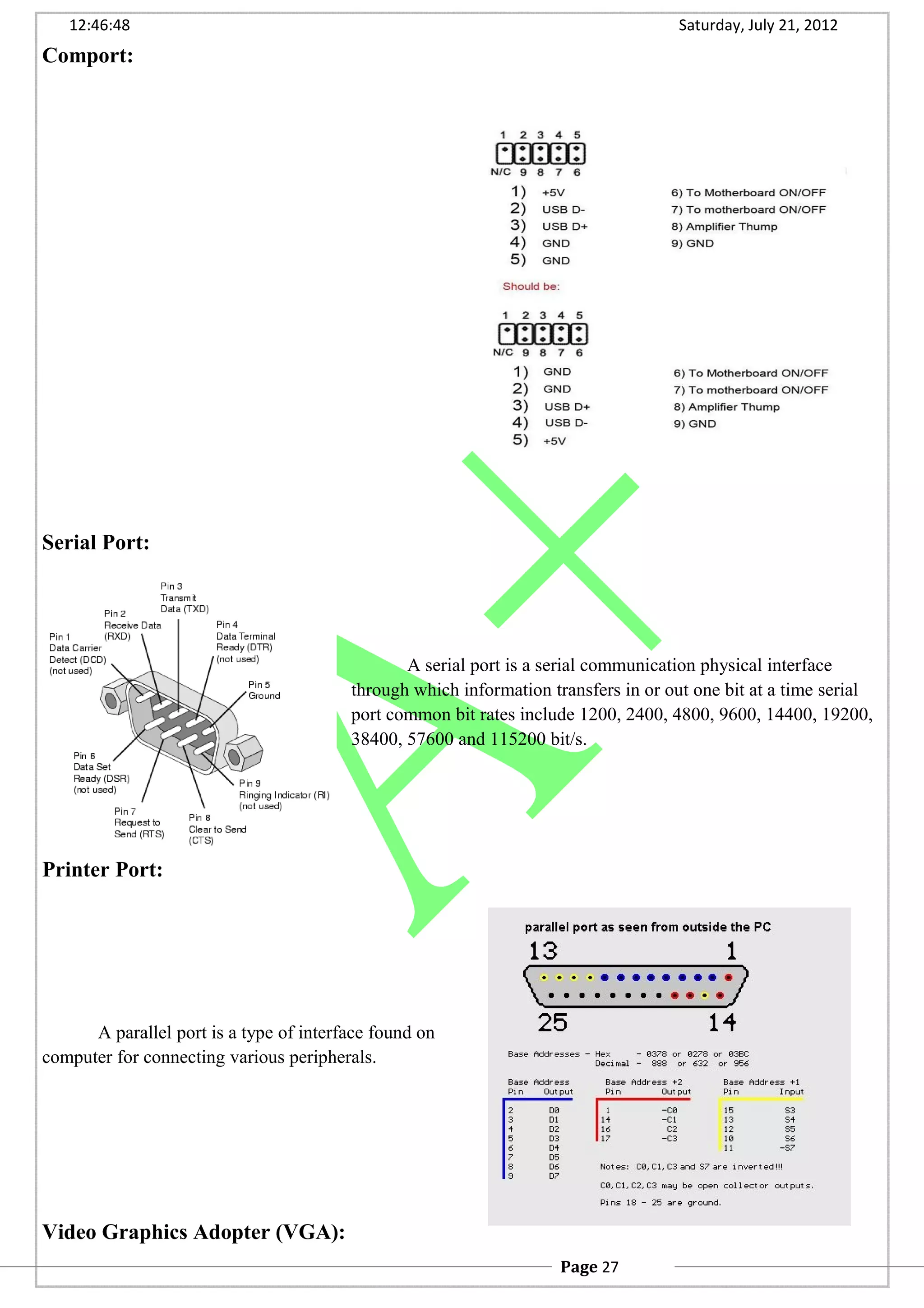 12:46:48 Saturday, July 21, 2012
Comport:
Serial Port:
A serial port is a serial communication physical interface
through which information transfers in or out one bit at a time serial
port common bit rates include 1200, 2400, 4800, 9600, 14400, 19200,
38400, 57600 and 115200 bit/s.
Printer Port:
A parallel port is a type of interface found on
computer for connecting various peripherals.
Video Graphics Adopter (VGA):
Page 27
 