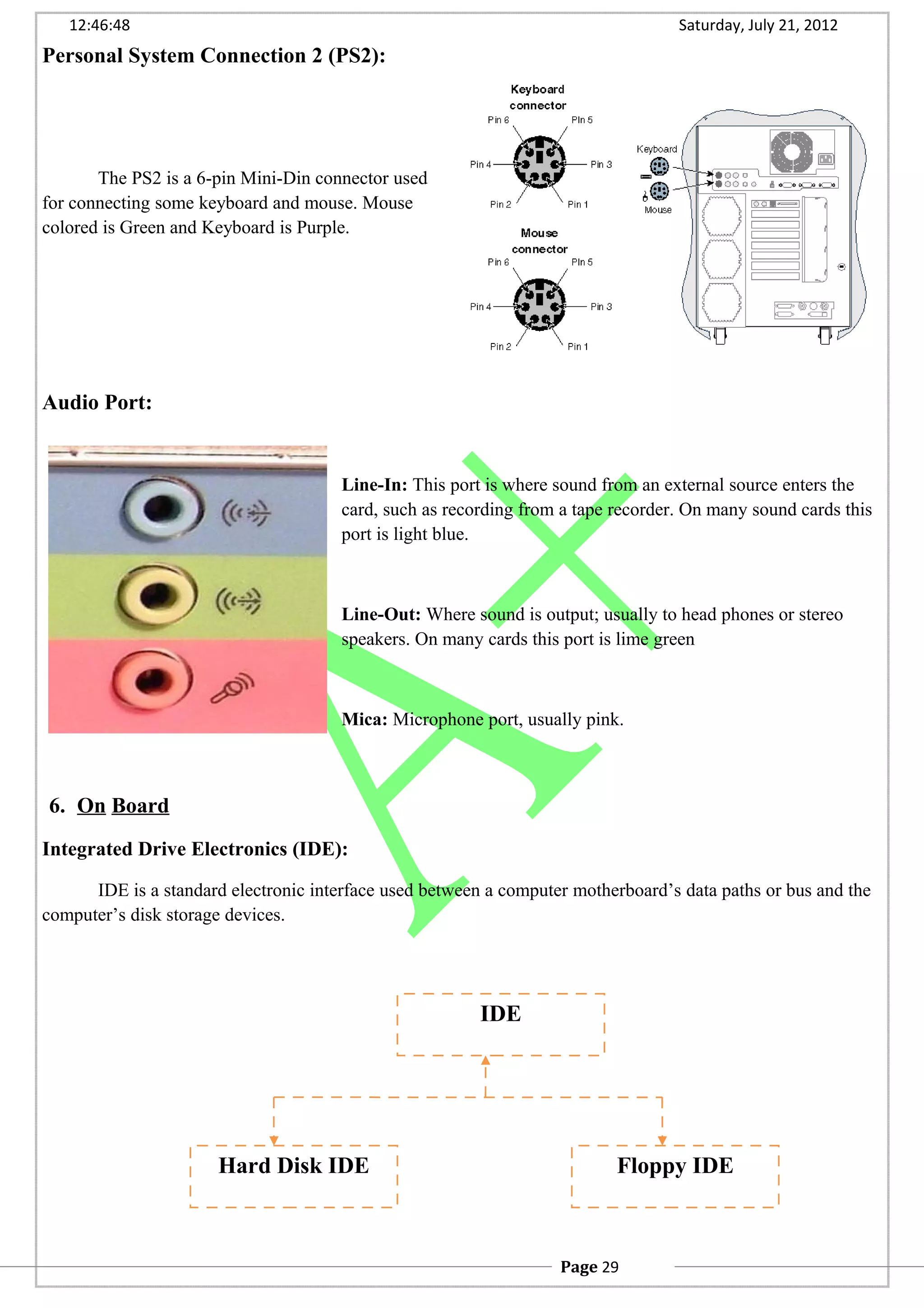 12:46:48 Saturday, July 21, 2012
Personal System Connection 2 (PS2):
The PS2 is a 6-pin Mini-Din connector used
for connecting some keyboard and mouse. Mouse
colored is Green and Keyboard is Purple.
Audio Port:
Line-In: This port is where sound from an external source enters the
card, such as recording from a tape recorder. On many sound cards this
port is light blue.
Line-Out: Where sound is output; usually to head phones or stereo
speakers. On many cards this port is lime green
Mica: Microphone port, usually pink.
6. On Board
Integrated Drive Electronics (IDE):
IDE is a standard electronic interface used between a computer motherboard’s data paths or bus and the
computer’s disk storage devices.
IDE
Hard Disk IDE Floppy IDE
Page 29
 