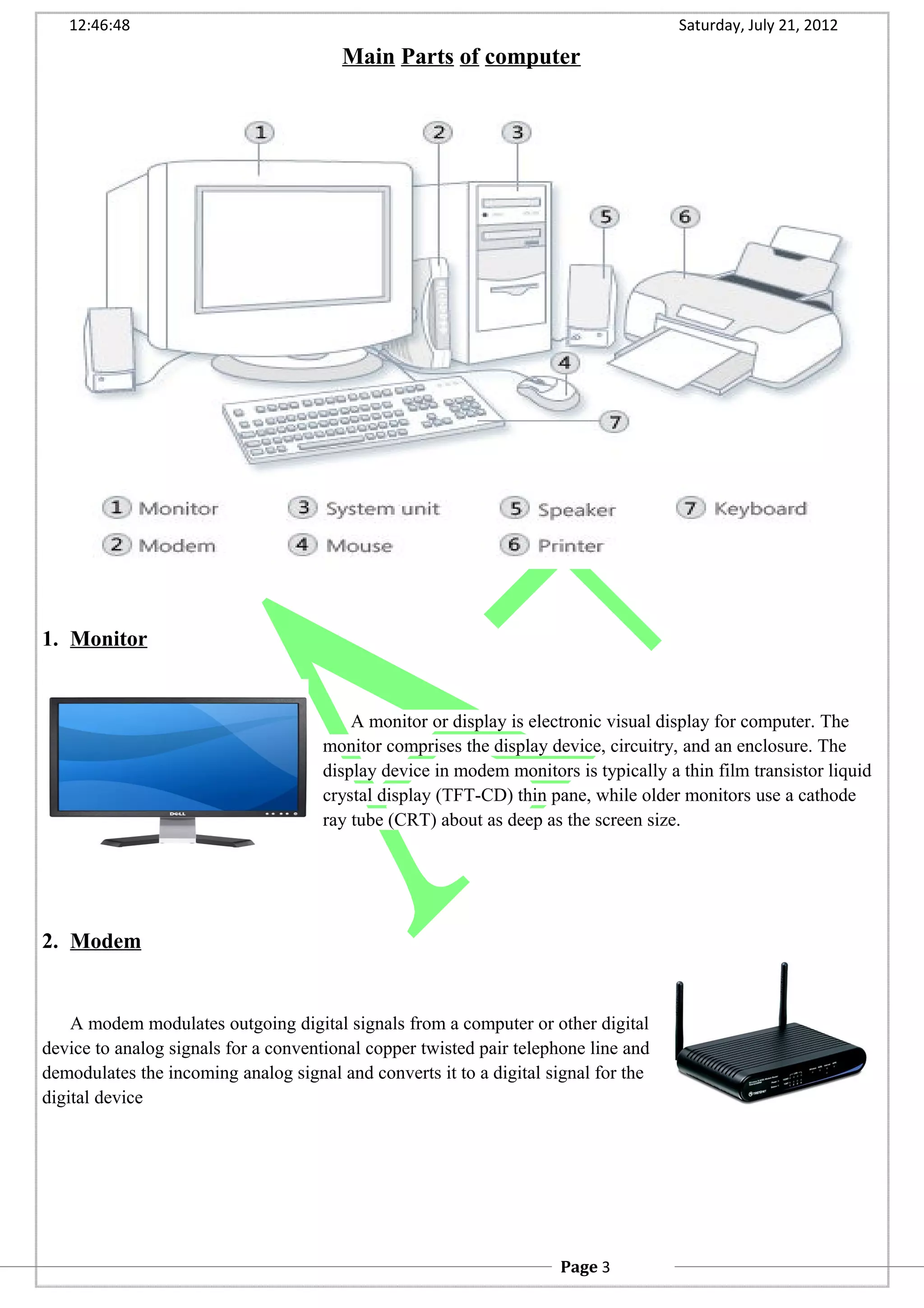 12:46:48 Saturday, July 21, 2012
Main Parts of computer
1. Monitor
A monitor or display is electronic visual display for computer. The
monitor comprises the display device, circuitry, and an enclosure. The
display device in modem monitors is typically a thin film transistor liquid
crystal display (TFT-CD) thin pane, while older monitors use a cathode
ray tube (CRT) about as deep as the screen size.
2. Modem
A modem modulates outgoing digital signals from a computer or other digital
device to analog signals for a conventional copper twisted pair telephone line and
demodulates the incoming analog signal and converts it to a digital signal for the
digital device
Page 3
 