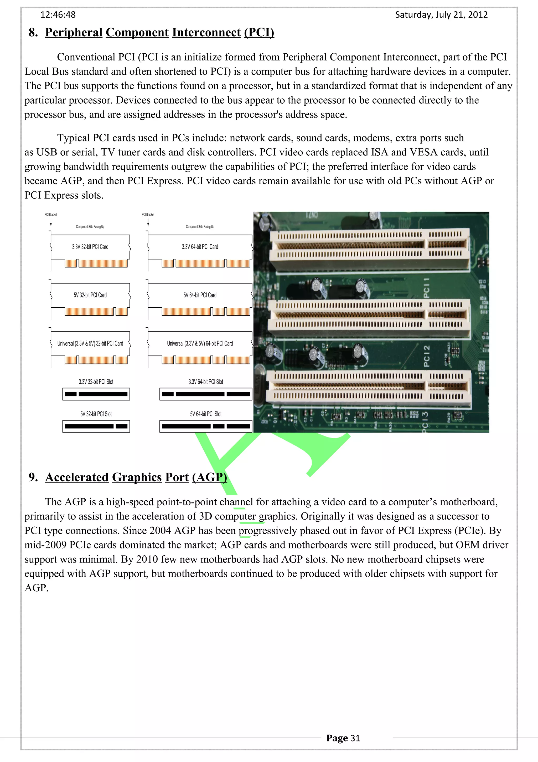 12:46:48 Saturday, July 21, 2012
8. Peripheral Component Interconnect (PCI)
Conventional PCI (PCI is an initialize formed from Peripheral Component Interconnect, part of the PCI
Local Bus standard and often shortened to PCI) is a computer bus for attaching hardware devices in a computer.
The PCI bus supports the functions found on a processor, but in a standardized format that is independent of any
particular processor. Devices connected to the bus appear to the processor to be connected directly to the
processor bus, and are assigned addresses in the processor's address space.
Typical PCI cards used in PCs include: network cards, sound cards, modems, extra ports such
as USB or serial, TV tuner cards and disk controllers. PCI video cards replaced ISA and VESA cards, until
growing bandwidth requirements outgrew the capabilities of PCI; the preferred interface for video cards
became AGP, and then PCI Express. PCI video cards remain available for use with old PCs without AGP or
PCI Express slots.
9. Accelerated Graphics Port (AGP)
The AGP is a high-speed point-to-point channel for attaching a video card to a computer’s motherboard,
primarily to assist in the acceleration of 3D computer graphics. Originally it was designed as a successor to
PCI type connections. Since 2004 AGP has been progressively phased out in favor of PCI Express (PCIe). By
mid-2009 PCIe cards dominated the market; AGP cards and motherboards were still produced, but OEM driver
support was minimal. By 2010 few new motherboards had AGP slots. No new motherboard chipsets were
equipped with AGP support, but motherboards continued to be produced with older chipsets with support for
AGP.
Page 31
 