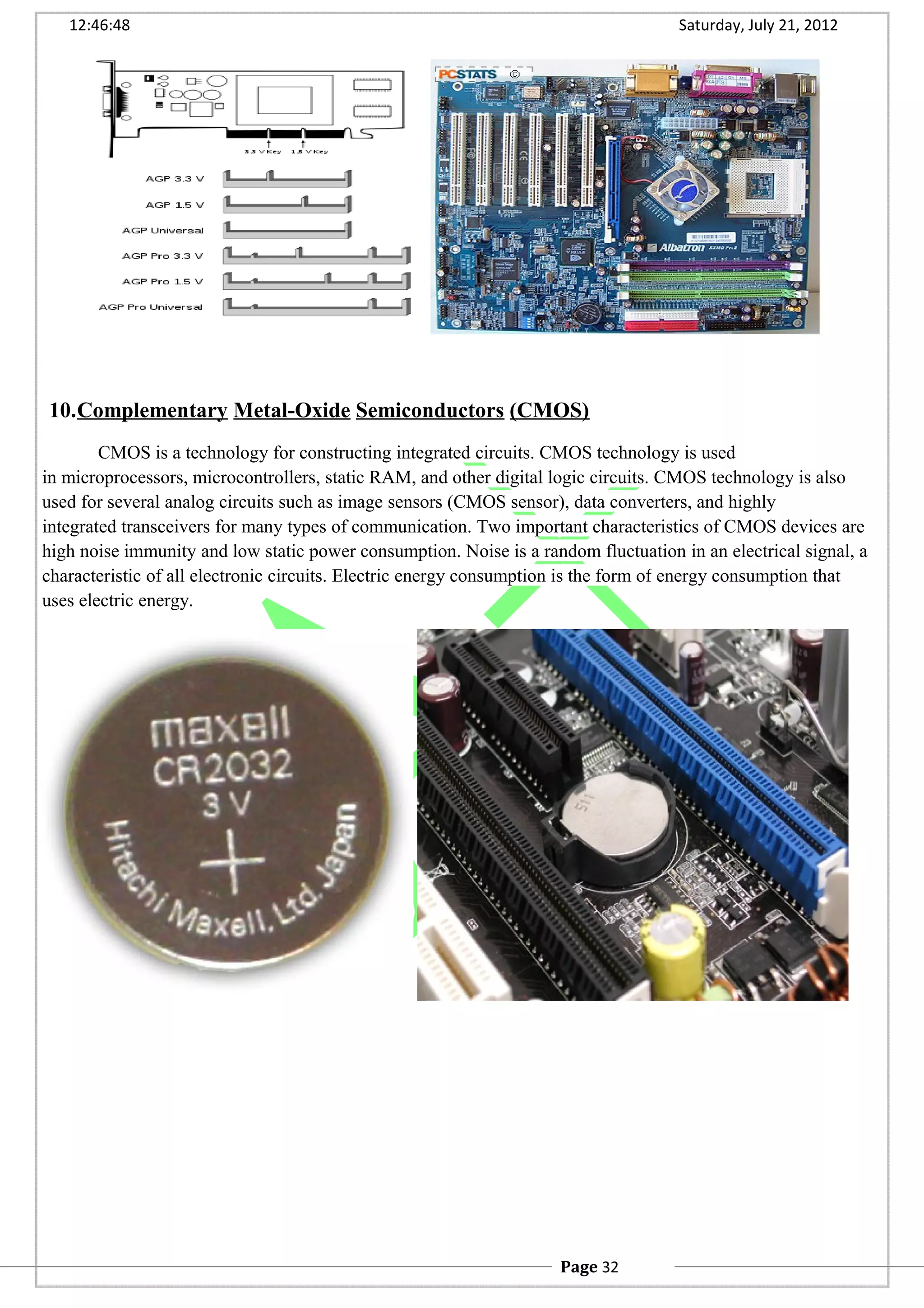 12:46:48 Saturday, July 21, 2012
10.Complementary Metal-Oxide Semiconductors (CMOS)
CMOS is a technology for constructing integrated circuits. CMOS technology is used
in microprocessors, microcontrollers, static RAM, and other digital logic circuits. CMOS technology is also
used for several analog circuits such as image sensors (CMOS sensor), data converters, and highly
integrated transceivers for many types of communication. Two important characteristics of CMOS devices are
high noise immunity and low static power consumption. Noise is a random fluctuation in an electrical signal, a
characteristic of all electronic circuits. Electric energy consumption is the form of energy consumption that
uses electric energy.
Page 32
 