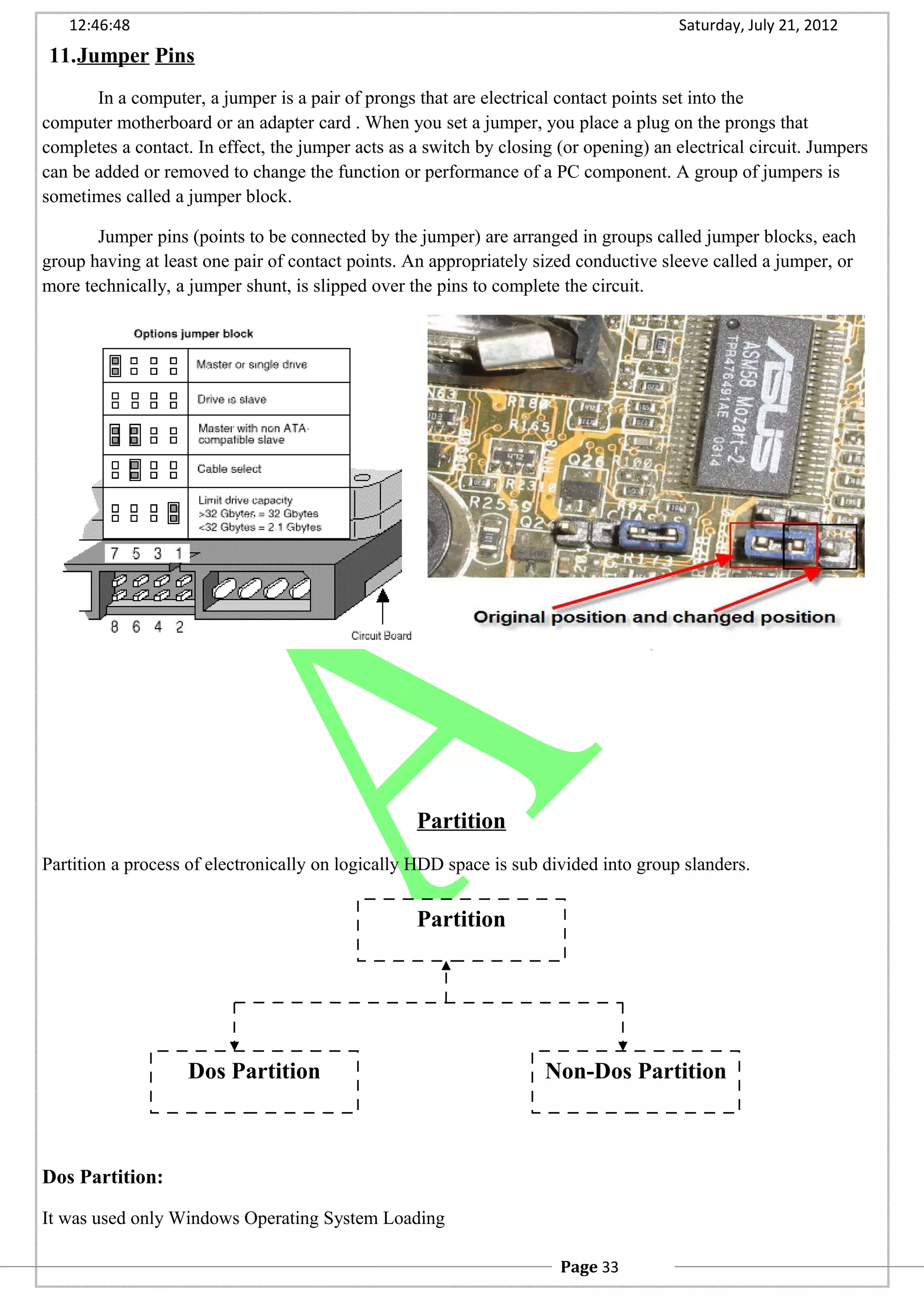 12:46:48 Saturday, July 21, 2012
11.Jumper Pins
In a computer, a jumper is a pair of prongs that are electrical contact points set into the
computer motherboard or an adapter card . When you set a jumper, you place a plug on the prongs that
completes a contact. In effect, the jumper acts as a switch by closing (or opening) an electrical circuit. Jumpers
can be added or removed to change the function or performance of a PC component. A group of jumpers is
sometimes called a jumper block.
Jumper pins (points to be connected by the jumper) are arranged in groups called jumper blocks, each
group having at least one pair of contact points. An appropriately sized conductive sleeve called a jumper, or
more technically, a jumper shunt, is slipped over the pins to complete the circuit.
Partition
Partition a process of electronically on logically HDD space is sub divided into group slanders.
Dos Partition:
It was used only Windows Operating System Loading
Partition
Dos Partition Non-Dos Partition
Page 33
 